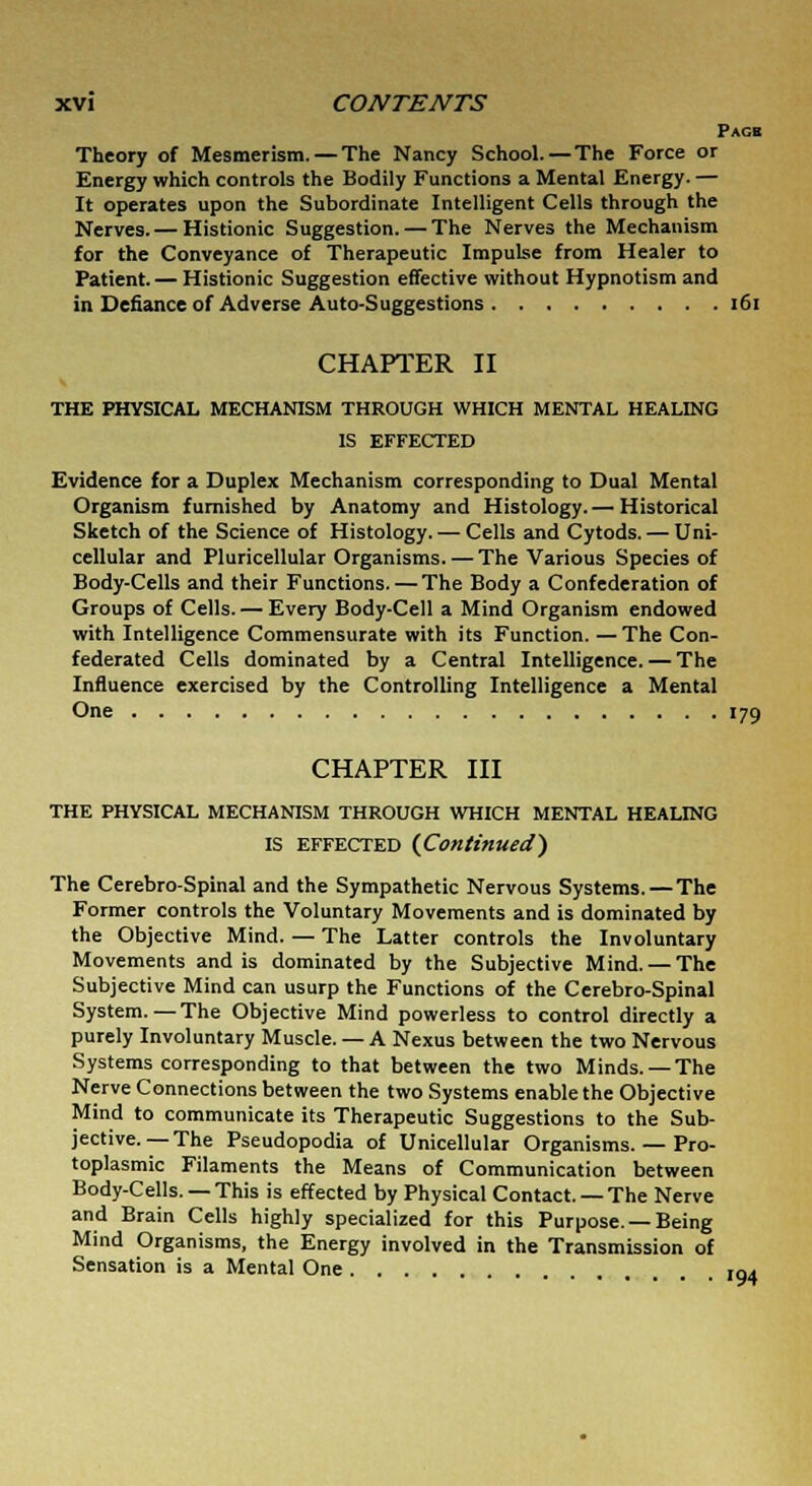 Page Theory of Mesmerism. — The Nancy School. — The Force or Energy which controls the Bodily Functions a Mental Energy. — It operates upon the Subordinate Intelligent Cells through the Nerves. — Histionic Suggestion. — The Nerves the Mechanism for the Conveyance of Therapeutic Impulse from Healer to Patient. — Histionic Suggestion effective without Hypnotism and in Defiance of Adverse Auto-Suggestions 161 CHAPTER II THE PHYSICAL MECHANISM THROUGH WHICH MENTAL HEALING IS EFFECTED Evidence for a Duplex Mechanism corresponding to Dual Mental Organism furnished by Anatomy and Histology. — Historical Sketch of the Science of Histology. — Cells and Cytods. — Uni- cellular and Pericellular Organisms. — The Various Species of Body-Cells and their Functions.—The Body a Confederation of Groups of Cells. — Every Body-Cell a Mind Organism endowed with Intelligence Commensurate with its Function. — The Con- federated Cells dominated by a Central Intelligence. — The Influence exercised by the Controlling Intelligence a Mental One '79 CHAPTER III THE PHYSICAL MECHANISM THROUGH WHICH MENTAL HEALING IS EFFECTED [Continued) The Cerebro-Spinal and the Sympathetic Nervous Systems. — The Former controls the Voluntary Movements and is dominated by the Objective Mind. — The Latter controls the Involuntary Movements and is dominated by the Subjective Mind. — The Subjective Mind can usurp the Functions of the Cerebro-Spinal System. — The Objective Mind powerless to control directly a purely Involuntary Muscle. — A Nexus between the two Nervous Systems corresponding to that between the two Minds. —The Nerve Connections between the two Systems enable the Objective Mind to communicate its Therapeutic Suggestions to the Sub- jective.—The Pseudopodia of Unicellular Organisms. — Pro- toplasmic Filaments the Means of Communication between Body-Cells. — This is effected by Physical Contact. —The Nerve and Brain Cells highly specialized for this Purpose. —Being Mind Organisms, the Energy involved in the Transmission of Sensation is a Mental One 194