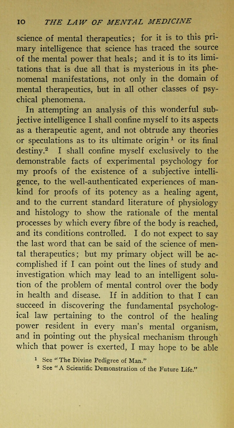 science of mental therapeutics; for it is to this pri- mary intelligence that science has traced the source of the mental power that heals; and it is to its limi- tations that is due all that is mysterious in its phe- nomenal manifestations, not only in the domain of mental therapeutics, but in all other classes of psy- chical phenomena. In attempting an analysis of this wonderful sub- jective intelligence I shall confine myself to its aspects as a therapeutic agent, and not obtrude any theories or speculations as to its ultimate origin1 or its final destiny.2 I shall confine myself exclusively to the demonstrable facts of experimental psychology for my proofs of the existence of a subjective intelli- gence, to the well-authenticated experiences of man- kind for proofs of its potency as a healing agent, and to the current standard literature of physiology and histology to show the rationale of the mental processes by which every fibre of the body is reached, and its conditions controlled. I do not expect to say the last word that can be said of the science of men- tal therapeutics; but my primary object will be ac- complished if I can point out the lines of study and investigation which may lead to an intelligent solu- tion of the problem of mental control over the body in health and disease. If in addition to that I can succeed in discovering the fundamental psycholog- ical law pertaining to the control of the healing power resident in every man's mental organism, and in pointing out the physical mechanism through which that power is exerted, I may hope to be able 1 See  The Divine Pedigree of Man. 2 See A Scientific Demonstration of the Future Life.