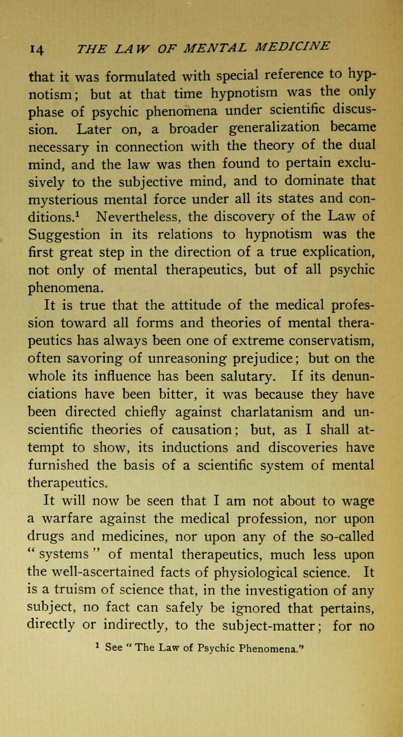 that it was formulated with special reference to hyp- notism; but at that time hypnotism was the only phase of psychic phenomena under scientific discus- sion. Later on, a broader generalization became necessary in connection with the theory of the dual mind, and the law was then found to pertain exclu- sively to the subjective mind, and to dominate that mysterious mental force under all its states and con- ditions.1 Nevertheless, the discovery of the Law of Suggestion in its relations to hypnotism was the first great step in the direction of a true explication, not only of mental therapeutics, but of all psychic phenomena. It is true that the attitude of the medical profes- sion toward all forms and theories of mental thera- peutics has always been one of extreme conservatism, often savoring of unreasoning prejudice; but on the whole its influence has been salutary. If its denun- ciations have been bitter, it was because they have been directed chiefly against charlatanism and un- scientific theories of causation; but, as I shall at- tempt to show, its inductions and discoveries have furnished the basis of a scientific system of mental therapeutics. It will now be seen that I am not about to wage a warfare against the medical profession, nor upon drugs and medicines, nor upon any of the so-called  systems  of mental therapeutics, much less upon the well-ascertained facts of physiological science. It is a truism of science that, in the investigation of any subject, no fact can safely be ignored that pertains, directly or indirectly, to the subject-matter; for no 1 See  The Law of Psychic Phenomena.