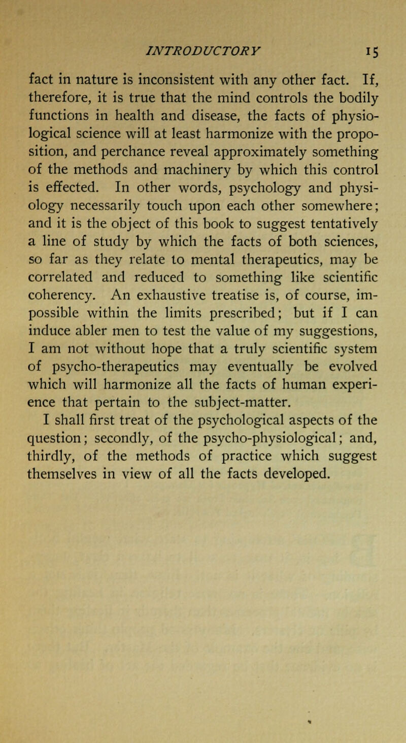 fact in nature is inconsistent with any other fact. If, therefore, it is true that the mind controls the bodily functions in health and disease, the facts of physio- logical science will at least harmonize with the propo- sition, and perchance reveal approximately something of the methods and machinery by which this control is effected. In other words, psychology and physi- ology necessarily touch upon each other somewhere; and it is the object of this book to suggest tentatively a line of study by which the facts of both sciences, so far as they relate to mental therapeutics, may be correlated and reduced to something like scientific coherency. An exhaustive treatise is, of course, im- possible within the limits prescribed; but if I can induce abler men to test the value of my suggestions, I am not without hope that a truly scientific system of psycho-therapeutics may eventually be evolved which will harmonize all the facts of human experi- ence that pertain to the subject-matter. I shall first treat of the psychological aspects of the question; secondly, of the psycho-physiological; and, thirdly, of the methods of practice which suggest themselves in view of all the facts developed.