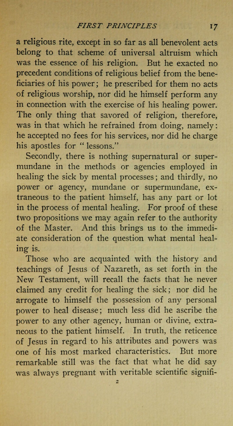 a religious rite, except in so far as all benevolent acts belong to that scheme of universal altruism which was the essence of his religion. But he exacted no precedent conditions of religious belief from the bene- ficiaries of his power; he prescribed for them no acts of religious worship, nor did he himself perform any in connection with the exercise of his healing power. The only thing that savored of religion, therefore, was in that which he refrained from doing, namely: he accepted no fees for his services, nor did he charge his apostles for  lessons. Secondly, there is nothing supernatural or super- mundane in the methods or agencies employed in healing the sick by mental processes; and thirdly, no power or agency, mundane or supermundane, ex- traneous to the patient himself, has any part or lot in the process of mental healing. For proof of these two propositions we may again refer to the authority of the Master. And this brings us to the immedi- ate consideration of the question what mental heal- ing is. Those who are acquainted with the history and teachings of Jesus of Nazareth, as set forth in the New Testament, will recall the facts that he never claimed any credit for healing the sick; nor did he arrogate to himself the possession of any personal power to heal disease; much less did he ascribe the power to any other agency, human or divine, extra- neous to the patient himself. In truth, the reticence of Jesus in regard to his attributes and powers was one of his most marked characteristics. But more remarkable still was the fact that what he did say was always pregnant with veritable scientific signifi-