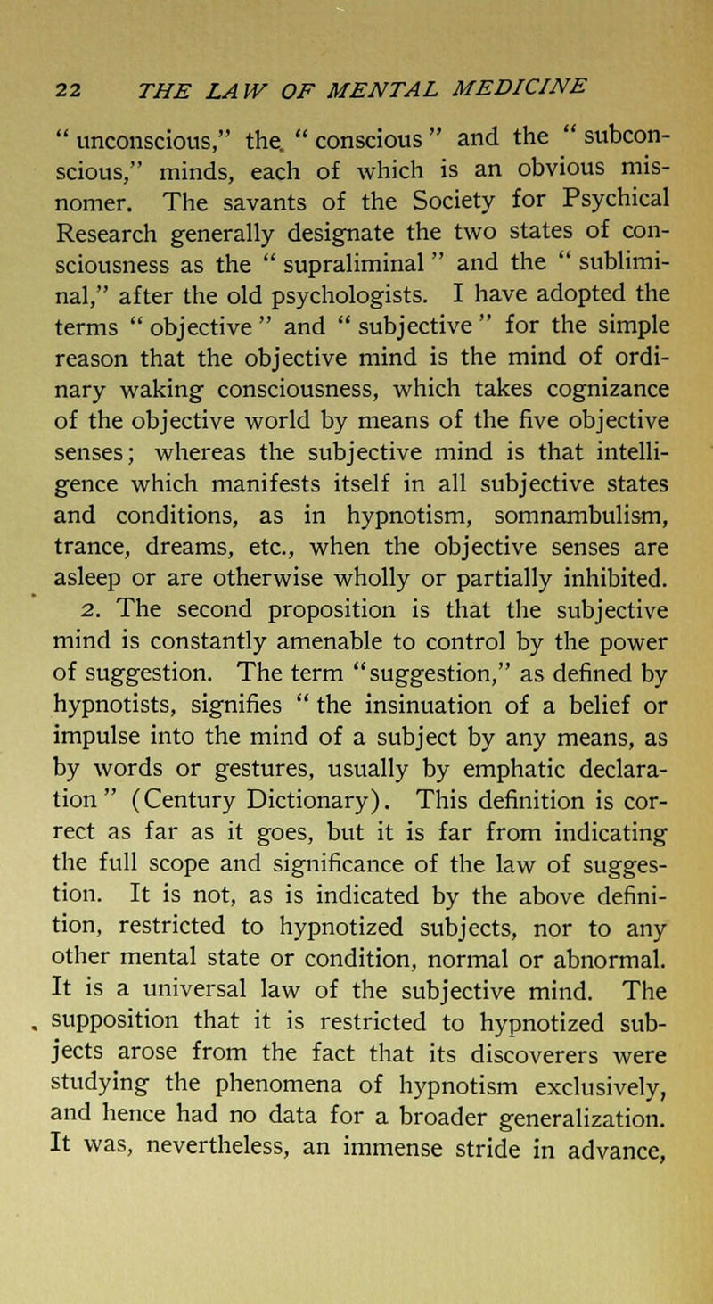  unconscious, the.  conscious  and the  subcon- scious, minds, each of which is an obvious mis- nomer. The savants of the Society for Psychical Research generally designate the two states of con- sciousness as the  supraliminal  and the  sublimi- nal, after the old psychologists. I have adopted the terms  objective  and  subjective  for the simple reason that the objective mind is the mind of ordi- nary waking consciousness, which takes cognizance of the objective world by means of the five objective senses; whereas the subjective mind is that intelli- gence which manifests itself in all subjective states and conditions, as in hypnotism, somnambulism, trance, dreams, etc., when the objective senses are asleep or are otherwise wholly or partially inhibited. 2. The second proposition is that the subjective mind is constantly amenable to control by the power of suggestion. The term suggestion, as defined by hypnotists, signifies  the insinuation of a belief or impulse into the mind of a subject by any means, as by words or gestures, usually by emphatic declara- tion  (Century Dictionary). This definition is cor- rect as far as it goes, but it is far from indicating the full scope and significance of the law of sugges- tion. It is not, as is indicated by the above defini- tion, restricted to hypnotized subjects, nor to any other mental state or condition, normal or abnormal. It is a universal law of the subjective mind. The supposition that it is restricted to hypnotized sub- jects arose from the fact that its discoverers were studying the phenomena of hypnotism exclusively, and hence had no data for a broader generalization. It was, nevertheless, an immense stride in advance,