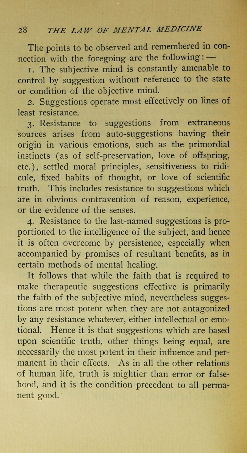 The points to be observed and remembered in con- nection with the foregoing are the following: — i. The subjective mind is constantly amenable to control by suggestion without reference to the state or condition of the objective mind. 2. Suggestions operate most effectively on lines of least resistance. 3. Resistance to suggestions from extraneous sources arises from auto-suggestions having their origin in various emotions, such as the primordial instincts (as of self-preservation, love of offspring, etc.), settled moral principles, sensitiveness to ridi- cule, fixed habits of thought, or love of scientific truth. This includes resistance to suggestions which are in obvious contravention of reason, experience, or the evidence of the senses. 4. Resistance to the last-named suggestions is pro- portioned to the intelligence of the subject, and hence it is often overcome by persistence, especially when accompanied by promises of resultant benefits, as in certain methods of mental healing. It follows that while the faith that is required to make therapeutic suggestions effective is primarily the faith of the subjective mind, nevertheless sugges- tions are most potent when they are not antagonized by any resistance whatever, either intellectual or emo- tional. Hence it is that suggestions which are based upon scientific truth, other things being equal, are necessarily the most potent in their influence and per- manent in their effects. As in all the other relations of human life, truth is mightier than error or false- hood, and it is the condition precedent to all perma- nent good.