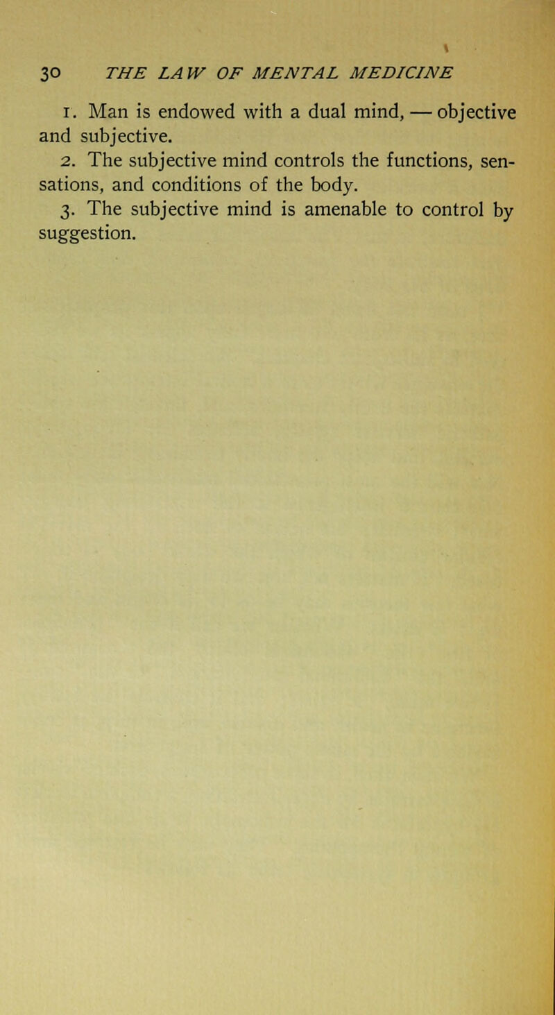 i. Man is endowed with a dual mind, — objective and subjective. 2. The subjective mind controls the functions, sen- sations, and conditions of the body. 3. The subjective mind is amenable to control by suggestion.