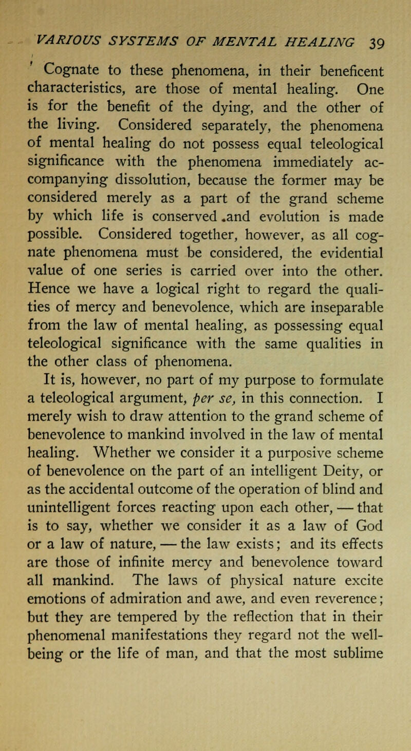 Cognate to these phenomena, in their beneficent characteristics, are those of mental healing. One is for the benefit of the dying, and the other of the living. Considered separately, the phenomena of mental healing do not possess equal teleological significance with the phenomena immediately ac- companying dissolution, because the former may be considered merely as a part of the grand scheme by which life is conserved .and evolution is made possible. Considered together, however, as all cog- nate phenomena must be considered, the evidential value of one series is carried over into the other. Hence we have a logical right to regard the quali- ties of mercy and benevolence, which are inseparable from the law of mental healing, as possessing equal teleological significance with the same qualities in the other class of phenomena. It is, however, no part of my purpose to formulate a teleological argument, per se, in this connection. I merely wish to draw attention to the grand scheme of benevolence to mankind involved in the law of mental healing. Whether we consider it a purposive scheme of benevolence on the part of an intelligent Deity, or as the accidental outcome of the operation of blind and unintelligent forces reacting upon each other, — that is to say, whether we consider it as a law of God or a law of nature, — the law exists; and its effects are those of infinite mercy and benevolence toward all mankind. The laws of physical nature excite emotions of admiration and awe, and even reverence; but they are tempered by the reflection that in their phenomenal manifestations they regard not the well- being or the life of man, and that the most sublime