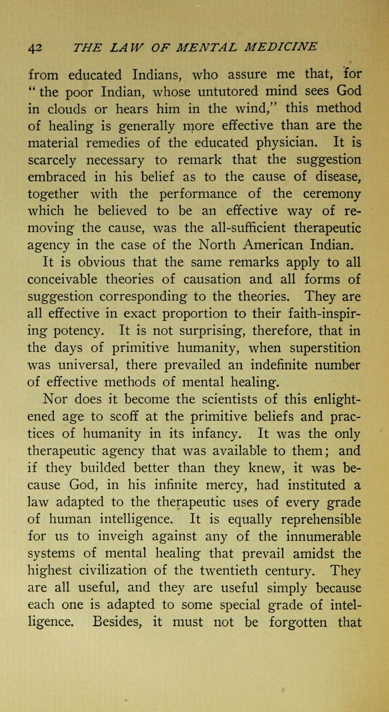 from educated Indians, who assure me that, for  the poor Indian, whose untutored mind sees God in clouds or hears him in the wind, this method of healing is generally more effective than are the material remedies of the educated physician. It is scarcely necessary to remark that the suggestion embraced in his belief as to the cause of disease, together with the performance of the ceremony which he believed to be an effective way of re- moving the cause, was the all-sufficient therapeutic agency in the case of the North American Indian. It is obvious that the same remarks apply to all conceivable theories of causation and all forms of suggestion corresponding to the theories. They are all effective in exact proportion to their faith-inspir- ing potency. It is not surprising, therefore, that in the days of primitive humanity, when superstition was universal, there prevailed an indefinite number of effective methods of mental healing. Nor does it become the scientists of this enlight- ened age to scoff at the primitive beliefs and prac- tices of humanity in its infancy. It was the only therapeutic agency that was available to them; and if they builded better than they knew, it was be- cause God, in his infinite mercy, had instituted a law adapted to the therapeutic uses of every grade of human intelligence. It is equally reprehensible for us to inveigh against any of the innumerable systems of mental healing that prevail amidst the highest civilization of the twentieth century. They are all useful, and they are useful simply because each one is adapted to some special grade of intel- ligence. Besides, it must not be forgotten that