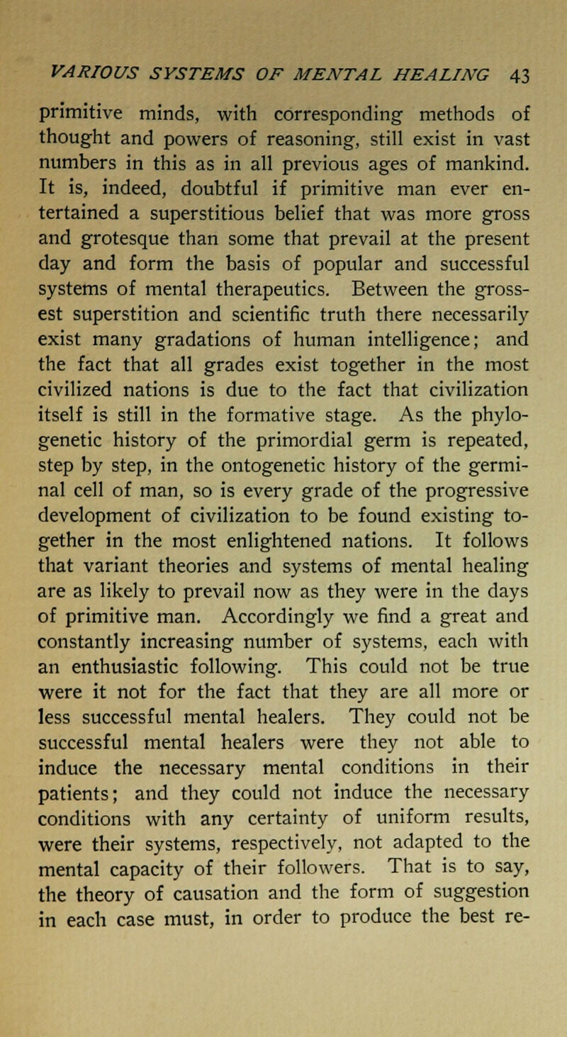 primitive minds, with corresponding methods of thought and powers of reasoning, still exist in vast numbers in this as in all previous ages of mankind. It is, indeed, doubtful if primitive man ever en- tertained a superstitious belief that was more gross and grotesque than some that prevail at the present day and form the basis of popular and successful systems of mental therapeutics. Between the gross- est superstition and scientific truth there necessarily exist many gradations of human intelligence; and the fact that all grades exist together in the most civilized nations is due to the fact that civilization itself is still in the formative stage. As the phylo- genetic history of the primordial germ is repeated, step by step, in the ontogenetic history of the germi- nal cell of man, so is every grade of the progressive development of civilization to be found existing to- gether in the most enlightened nations. It follows that variant theories and systems of mental healing are as likely to prevail now as they were in the days of primitive man. Accordingly we find a great and constantly increasing number of systems, each with an enthusiastic following. This could not be true were it not for the fact that they are all more or less successful mental healers. They could not be successful mental healers were they not able to induce the necessary mental conditions in their patients; and they could not induce the necessary conditions with any certainty of uniform results, were their systems, respectively, not adapted to the mental capacity of their followers. That is to say, the theory of causation and the form of suggestion in each case must, in order to produce the best re-