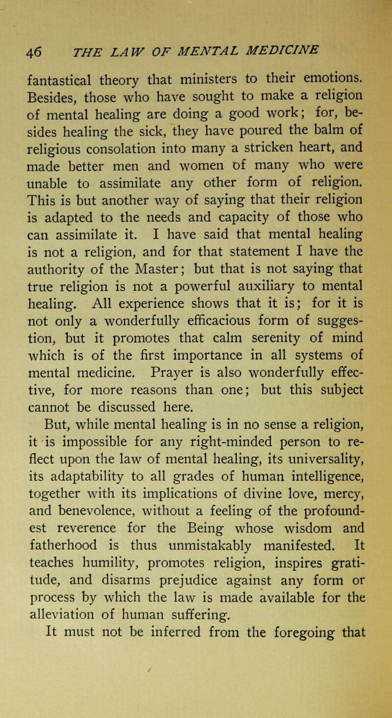 fantastical theory that ministers to their emotions. Besides, those who have sought to make a religion of mental healing are doing a good work; for, be- sides healing the sick, they have poured the balm of religious consolation into many a stricken heart, and made better men and women of many who were unable to assimilate any other form of religion. This is but another way of saying that their religion is adapted to the needs and capacity of those who can assimilate it. I have said that mental healing is not a religion, and for that statement I have the authority of the Master; but that is not saying that true religion is not a powerful auxiliary to mental healing. All experience shows that it is; for it is not only a wonderfully efficacious form of sugges- tion, but it promotes that calm serenity of mind which is of the first importance in all systems of mental medicine. Prayer is also wonderfully effec- tive, for more reasons than one; but this subject cannot be discussed here. But, while mental healing is in no sense a religion, it ■ is impossible for any right-minded person to re- flect upon the law of mental healing, its universality, its adaptability to all grades of human intelligence, together with its implications of divine love, mercy, and benevolence, without a feeling of the profound- est reverence for the Being whose wisdom and fatherhood is thus unmistakably manifested. It teaches humility, promotes religion, inspires grati- tude, and disarms prejudice against any form or process by which the law is made available for the alleviation of human suffering. It must not be inferred from the foregoing that