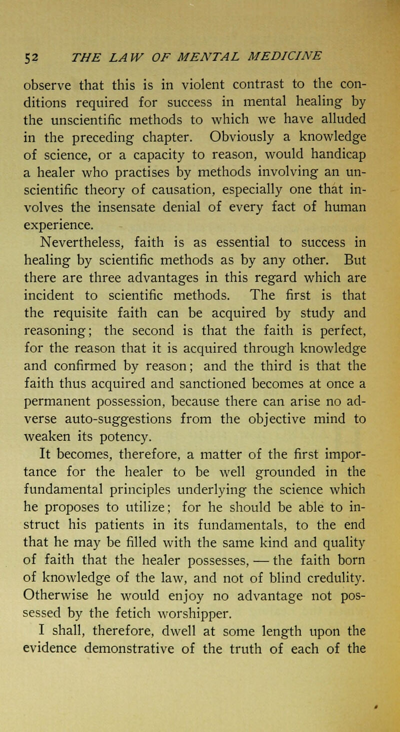 observe that this is in violent contrast to the con- ditions required for success in mental healing by the unscientific methods to which we have alluded in the preceding chapter. Obviously a knowledge of science, or a capacity to reason, would handicap a healer who practises by methods involving an un- scientific theory of causation, especially one that in- volves the insensate denial of every fact of human experience. Nevertheless, faith is as essential to success in healing by scientific methods as by any other. But there are three advantages in this regard which are incident to scientific methods. The first is that the requisite faith can be acquired by study and reasoning; the second is that the faith is perfect, for the reason that it is acquired through knowledge and confirmed by reason; and the third is that the faith thus acquired and sanctioned becomes at once a permanent possession, because there can arise no ad- verse auto-suggestions from the objective mind to weaken its potency. It becomes, therefore, a matter of the first impor- tance for the healer to be well grounded in the fundamental principles underlying the science which he proposes to utilize; for he should be able to in- struct his patients in its fundamentals, to the end that he may be filled with the same kind and quality of faith that the healer possesses, — the faith born of knowledge of the law, and not of blind credulity. Otherwise he would enjoy no advantage not pos- sessed by the fetich worshipper. I shall, therefore, dwell at some length upon the evidence demonstrative of the truth of each of the