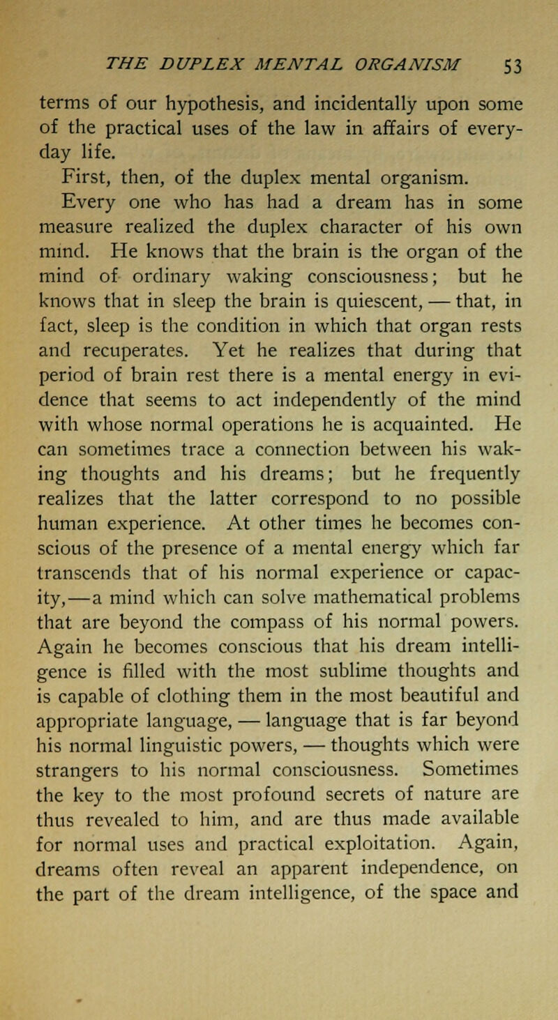 terms of our hypothesis, and incidentally upon some of the practical uses of the law in affairs of every- day life. First, then, of the duplex mental organism. Every one who has had a dream has in some measure realized the duplex character of his own mind. He knows that the brain is the organ of the mind of ordinary waking consciousness; but he knows that in sleep the brain is quiescent, — that, in fact, sleep is the condition in which that organ rests and recuperates. Yet he realizes that during that period of brain rest there is a mental energy in evi- dence that seems to act independently of the mind with whose normal operations he is acquainted. He can sometimes trace a connection between his wak- ing thoughts and his dreams; but he frequently realizes that the latter correspond to no possible human experience. At other times he becomes con- scious of the presence of a mental energy which far transcends that of his normal experience or capac- ity,—a mind which can solve mathematical problems that are beyond the compass of his normal powers. Again he becomes conscious that his dream intelli- gence is filled with the most sublime thoughts and is capable of clothing them in the most beautiful and appropriate language, — language that is far beyond his normal linguistic powers, — thoughts which were strangers to his normal consciousness. Sometimes the key to the most profound secrets of nature are thus revealed to him, and are thus made available for normal uses and practical exploitation. Again, dreams often reveal an apparent independence, on the part of the dream intelligence, of the space and