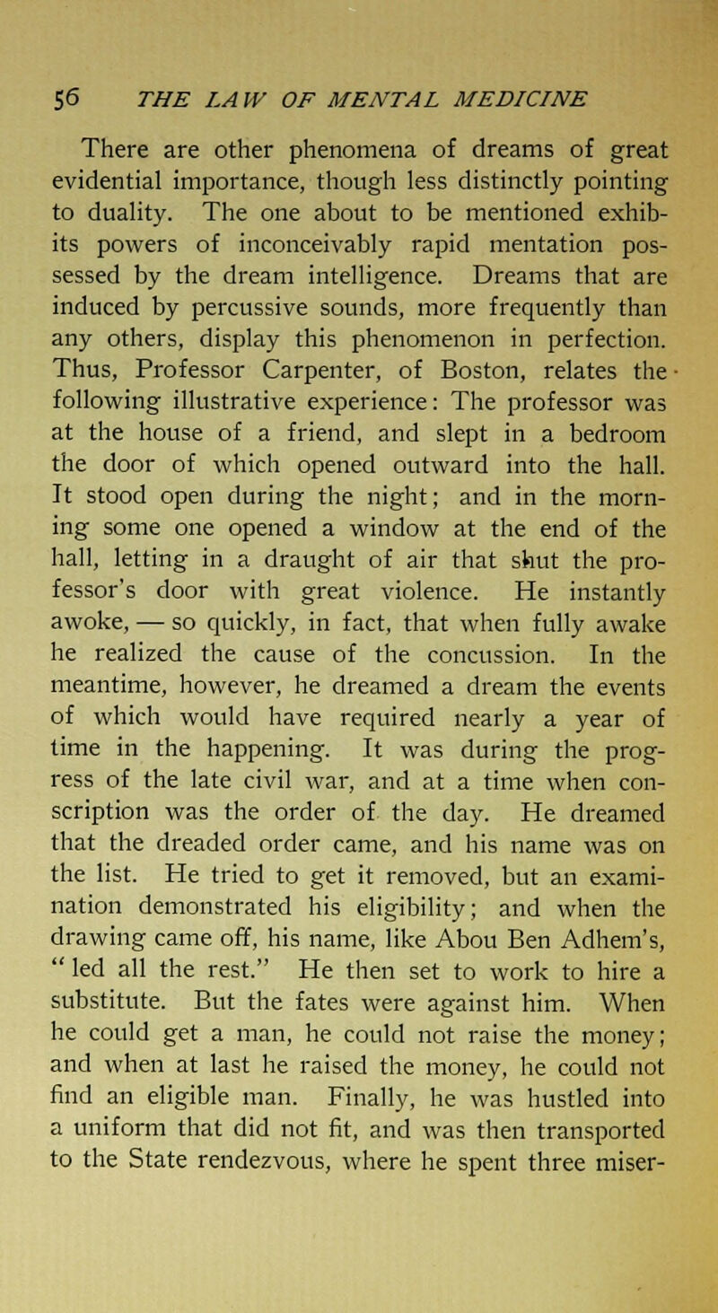 There are other phenomena of dreams of great evidential importance, though less distinctly pointing to duality. The one about to be mentioned exhib- its powers of inconceivably rapid mentation pos- sessed by the dream intelligence. Dreams that are induced by percussive sounds, more frequently than any others, display this phenomenon in perfection. Thus, Professor Carpenter, of Boston, relates the- following illustrative experience: The professor was at the house of a friend, and slept in a bedroom the door of which opened outward into the hall. It stood open during the night; and in the morn- ing some one opened a window at the end of the hall, letting in a draught of air that shut the pro- fessor's door with great violence. He instantly awoke, — so quickly, in fact, that when fully awake he realized the cause of the concussion. In the meantime, however, he dreamed a dream the events of which would have required nearly a year of time in the happening. It was during the prog- ress of the late civil war, and at a time when con- scription was the order of the day. He dreamed that the dreaded order came, and his name was on the list. He tried to get it removed, but an exami- nation demonstrated his eligibility; and when the drawing came off, his name, like Abou Ben Adhem's,  led all the rest. He then set to work to hire a substitute. But the fates were against him. When he could get a man, he could not raise the money; and when at last he raised the money, he could not find an eligible man. Finally, he was hustled into a uniform that did not fit, and was then transported to the State rendezvous, where he spent three miser-