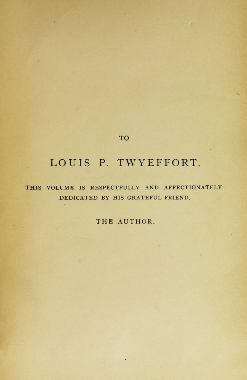 TO LOUIS P. TWYEFFORT, THIS VOLUME IS RESPECTFULLY AND AFFECTIONATELY DEDICATED BY HIS GRATEFUL FRIEND. THE AUTHOR.