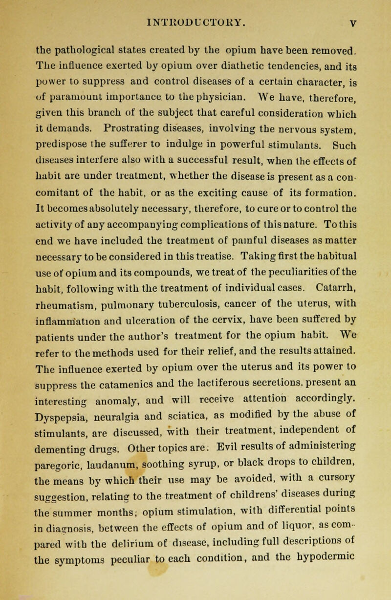 the pathological states created by the opium have been removed. The influence exerted by opium over diathetic tendencies, and its power to suppress and control diseases of a certain character, is of paramount importance to the physician. We have, therefore, given this branch of the subject that careful consideration which it demands. Prostrating diseases, involving the nervous system, predispose the sufferer to indulge in powerful stimulants. Such diseases interfere also with a successful result, when the effects of habit are under treatment, whether the disease is present as a con- comitant of the habit, or as the exciting cause of its formation. It becomes absolutely necessary, therefore, to cure or to control the activity of any accompanying complications of this nature. To this end we have included the treatment of painful diseases as matter necessary to be considered in this treatise. Taking first the habitual use of opium and its compounds, we treat of the peculiarities of the habit, following with the treatment of individual cases. Catarrh, rheumatism, pulmonary tuberculosis, cancer of the uterus, with inflammation and ulceration of the cervix, have been suffered by patients under the author's treatment for the opium habit. We refer to the methods used for their relief, and the results attained. The influence exerted by opium over the uterus and its power to suppress the catamenics and the lactiferous secretions, present an interesting anomaly, and will receive attention accordingly. Dyspepsia, neuralgia and sciatica, as modified by the abuse of stimulants, are discussed, with their treatment, independent of dementing drugs. Other topics are: Evil results of administering paregoric, laudanum, soothing syrup, or black drops to children, the means by which their use may be avoided, with a cursory suggestion, relating to the treatment of childrens' diseases during the summer months; opium stimulation, with differential points in diasnosis, between the effects of opium and of liquor, as com pared with the delirium of disease, including full descriptions of the symptoms peculiar to each condition, and the hypodermic