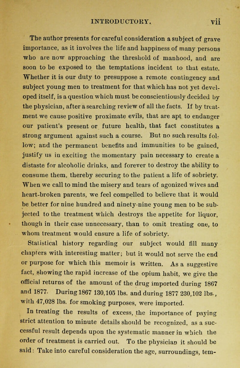 The author presents for careful consideration a subject of grave importance, as it involves the life and happiness of many persons who are now approaching the threshold of manhood, and are soon to be exposed to the temptations incident to that estate. Whether it is our duty to presuppose a remote contingency and subject young men to treatment for that which has not yet devel- oped itself, is a question which must be conscientiously decided by the physician, after a searching review of all the facts. If by treat- ment we cause positive proximate evils, that are apt to endanger our patient's present or future health, that fact constitutes a strong argument against such a course. But no such results fol- low; and the permanent benefits and immunities to be gained, justify us in exciting the momentary pain necessary to create a distaste for alcoholic drinks, and forever to destroy the ability to consume them, thereby securing to the patient a life of sobriety. When we call to mind the misery and tears of agonized wives and heart-broken parents, we feel compelled to believe that it would be better for nine hundred and ninety-nine young men to be sub- jected to the treatment which destroys the appetite for liquor, though in their case unnecessary, than to omit treating one, to whom treatment would ensure a life of sobriety. Statistical history regarding our subject would fill many chapters with interesting matter; but it would not serve the end or purpose for which this memoir is written. As a suggestive fact, showing the rapid increase of the opium habit, we give the official returns of the amount of the drug imported during 1867 and 1877- During 1867 130,105 lbs. and during 1877 230,102 lbs., with 47,028 lbs. for smoking purposes, were imported. In treating the results of excess, the importance of paying strict attention to minute details should be recognized, as a suc- cessful result depends upon the systematic manner in which the order of treatment is carried out. To the physician it should be said: Take into careful consideration the age, surroundings, tem-