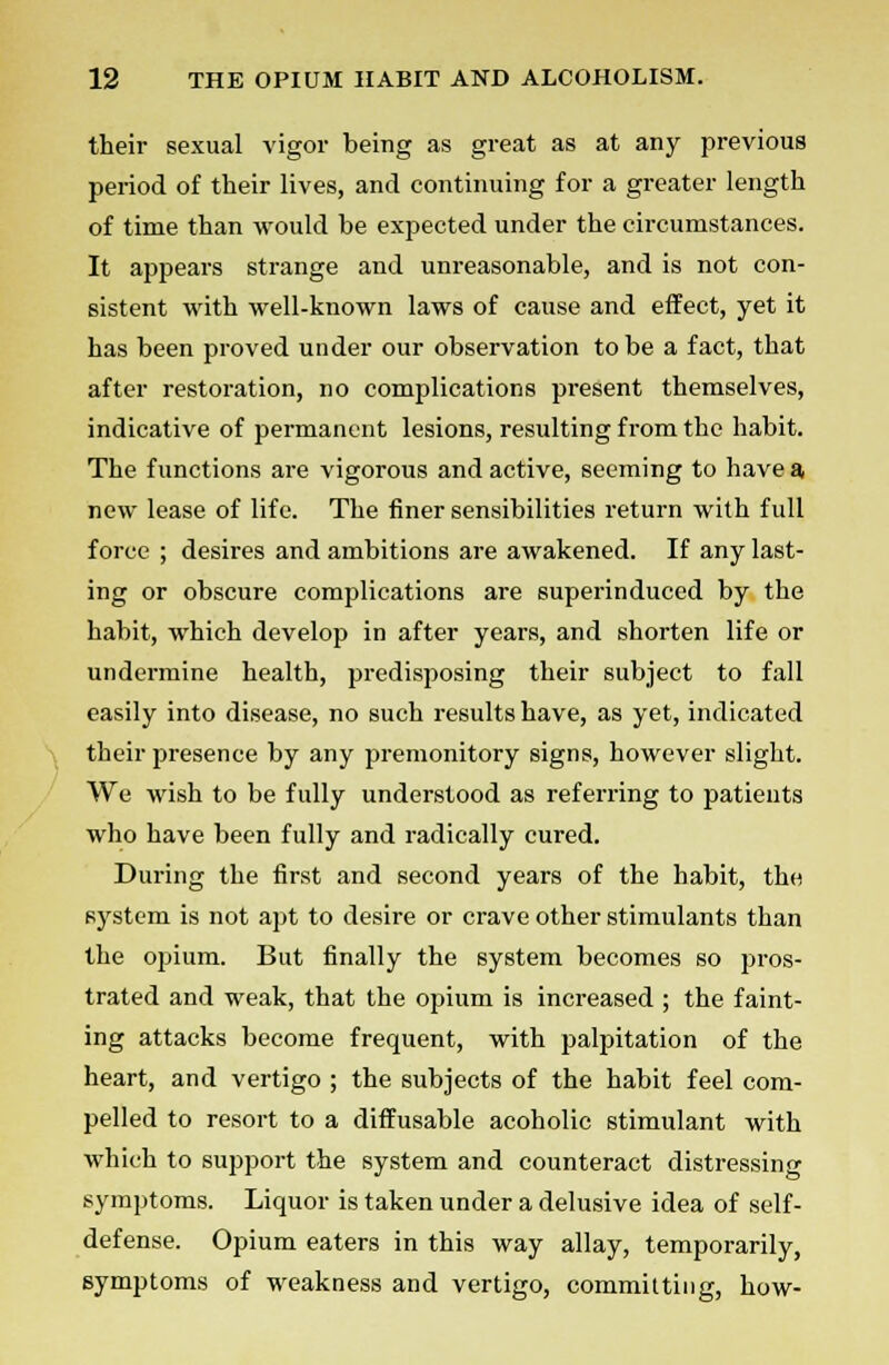 their sexual vigor being as great as at any previous period of their lives, and continuing for a greater length of time than would be expected under the circumstances. It appears strange and unreasonable, and is not con- sistent with well-known laws of cause and effect, yet it has been proved under our observation to be a fact, that after restoration, no complications present themselves, indicative of permanent lesions, resulting from the habit. The functions are vigorous and active, seeming to have a new lease of life. The finer sensibilities return with full force ; desires and ambitions are awakened. If any last- ing or obscure complications are superinduced by the habit, which develop in after years, and shorten life or undermine health, predisposing their subject to fall easily into disease, no such results have, as yet, indicated their presence by any premonitory signs, however slight. We wish to be fully understood as referring to patients who have been fully and radically cured. During the first and second years of the habit, the system is not apt to desire or crave other stimulants than the opium. But finally the system becomes so pros- trated and weak, that the opium is increased ; the faint- ing attacks become frequent, with palpitation of the heart, and vertigo ; the subjects of the habit feel com- pelled to resort to a diffusable acoholic stimulant with which to support the system and counteract distressing symptoms. Liquor is taken under a delusive idea of self- defense. Opium eaters in this way allay, temporarily, symptoms of weakness and vertigo, commuting, how-