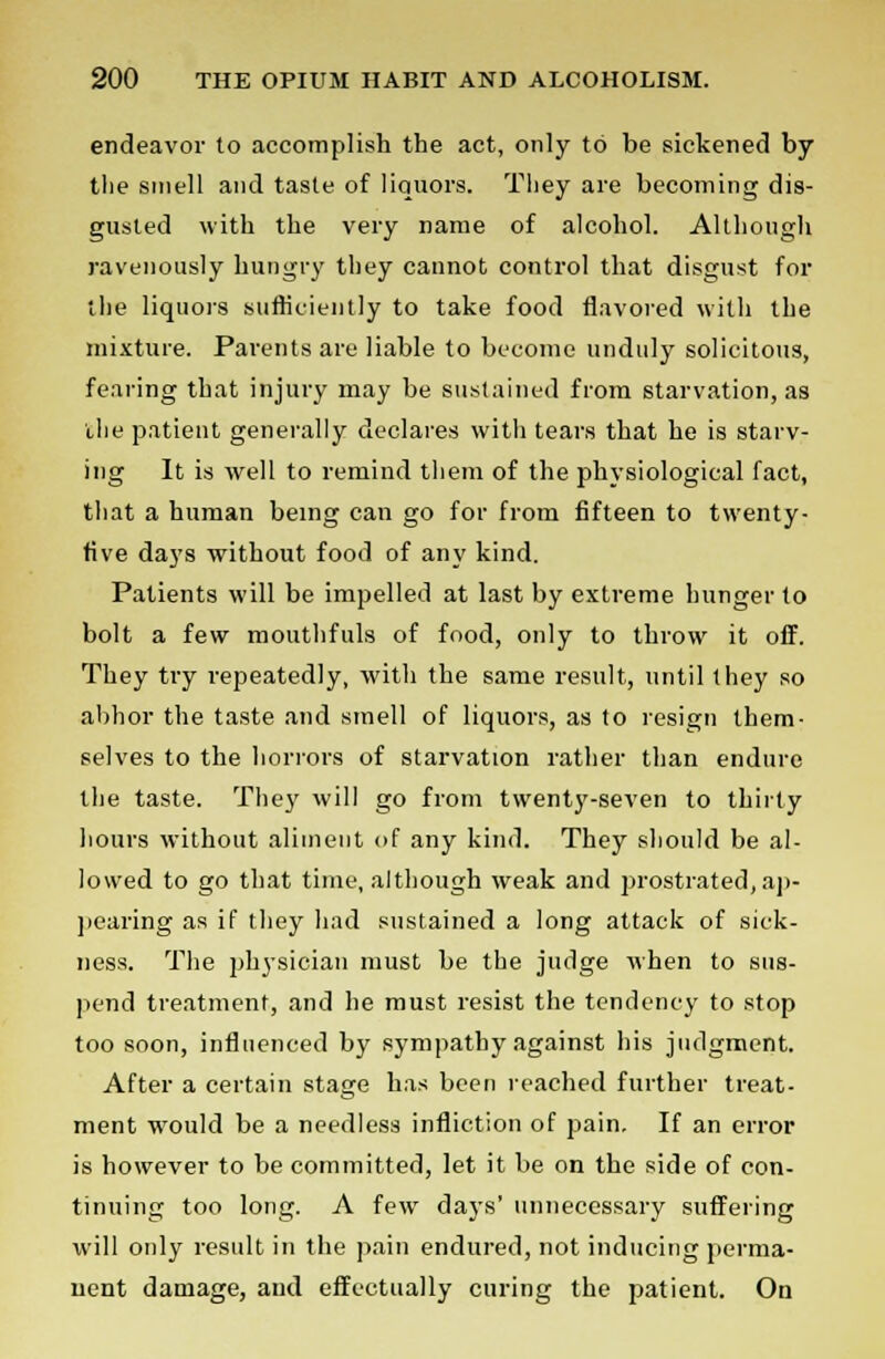 endeavor to accomplish the act, only to be sickened by the smell and taste of liquors. They are becoming dis- gusted with the very name of alcohol. Although ravenously hungry they cannot control that disgust for the liquors sufficiently to take food flavored with the mixture. Parents are liable to become unduly solicitous, fearing that injury may be sustained from starvation, as the patient generally declares with tears that he is starv- ing It is well to remind them of the physiological fact, that a human being can go for from fifteen to twenty- five days without food of any kind. Patients will be impelled at last by extreme hunger to bolt a few mouthfuls of food, only to throw it off. They try repeatedly, with the same result, until they so abhor the taste and smell of liquors, as to resign them- selves to the horrors of starvation rather than endure the taste. They will go from twenty-seven to thirty hours without aliment of any kind. They should be al- lowed to go that time, although weak and prostrated,ap- pearing as if they had sustained a long attack of sick- ness. The physician must be the judge when to sus- pend treatment, and he must resist the tendency to stop too soon, influenced by sympathy against his judgment. After a certain stage has been reached further treat- ment would be a needless infliction of pain. If an error is however to be committed, let it be on the side of con- tinuing too long. A few days' unnecessary suffering will only result in the pain endured, not inducing perma- nent damage, and effectually curing the patient. On