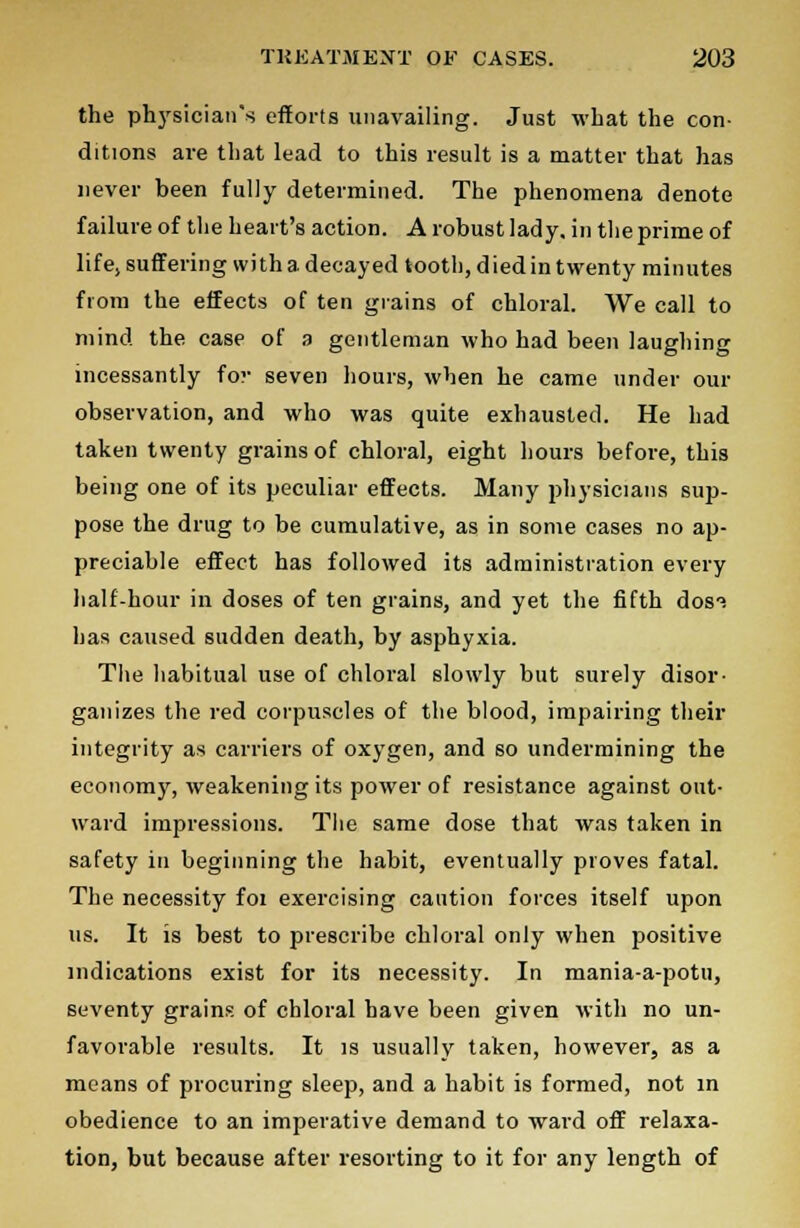 the physician's efforts unavailing. Just what the con- ditions are that lead to this result is a matter that has never been fully determined. The phenomena denote failure of the heart's action. A robust lady, in the prime of life, suffering with a decayed tooth, died in twenty minutes from the effects of ten grains of chloral. We call to mind the case of a gentleman who had been laughing incessantly fov seven hours, when he came under our observation, and who was quite exhausted. He had taken twenty grains of chloral, eight hours before, this being one of its peculiar effects. Many physicians sup- pose the drug to be cumulative, as in some cases no ap- preciable effect has followed its administration every half-hour in doses of ten grains, and yet the fifth dos°. has caused sudden death, by asphyxia. The habitual use of chloral slowly but surely disor- ganizes the red corpuscles of the blood, impairing their integrity as carriers of oxygen, and so undermining the economy, weakening its power of resistance against out- ward impressions. The same dose that was taken in safety in beginning the habit, eventually proves fatal. The necessity foi exercising caution forces itself upon us. It is best to prescribe chloral only when positive indications exist for its necessity. In mania-a-potu, seventy grains of chloral have been given with no un- favorable results. It is usually taken, however, as a means of procuring sleep, and a habit is formed, not in obedience to an imperative demand to ward off relaxa- tion, but because after resorting to it for any length of