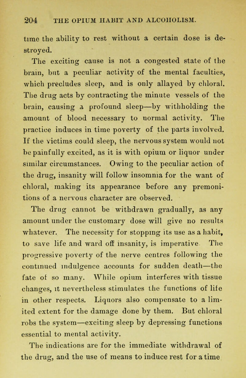 time the ability to rest without a certain dose is de- stroyed. The exciting cause is not a congested state of the brain, but a peculiar activity of the mental faculties, which precludes sleep, and is only allayed by chloral. The drug acts by contracting the minute vessels of the brain, causing a profound sleep—by withholding the amount of blood necessary to normal activity. The practice induces in time poverty of the parts involved. If the victims could sleep, the nervous system would not be painfully excited, as it is with opium or liquor under similar circumstances. Owing to the peculiar action of the drug, insanity will follow insomnia for the want of chloral, making its appearance before any premoni- tions of a nervous character are observed. The drug cannot be withdrawn gradually, as any amount under the customary dose will give no results whatever. The necessity for stopping its use as a habit, to save life and ward off insanity, is imperative The progressive poverty of the nerve centres following the continued indulgence accounts for sudden death—the fate of so many. While opium interferes with tissue changes, it nevertheless stimulates the functions of life in other respects. Liquors also compensate to a lim- ited extent for the damage done by them. But chloral robs the system—exciting sleep by depressing functions essential to mental activity. The indications are for the immediate withdrawal of the drug, and the use of means to induce rest for a time