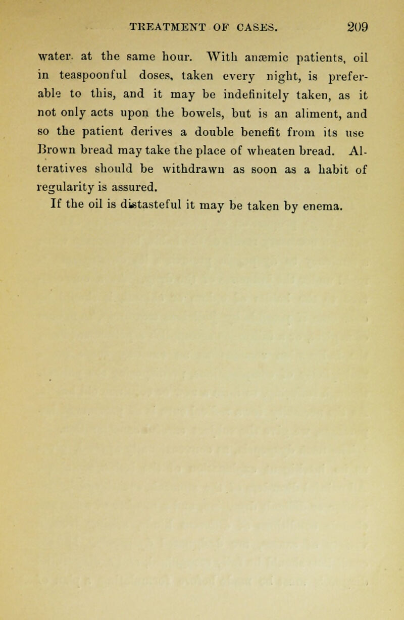 water, at the same hour. With anaemic patients, oil in teaspoonful doses, taken every night, is prefer- able to this, and it may be indefinitely taken, as it not only acts upon the bowels, but is an aliment, and so the patient derives a double benefit from its use Brown bread may take the place of wheaten bread. Al- teratives should be withdrawn as soon as a habit of regularity is assured. If the oil is distasteful it may be taken by enema.