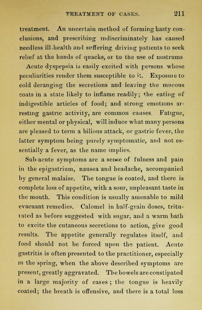 treatment. An uncertain method of forming hasty con- clusions, and prescribing indiscriminately has caused needless ill-health and suffering driving patients to seek relief at the hands of quacks, or to the use of nostrums Acute dyspepsia \s easily excited with persons whose peculiarities render them susceptible to it. Exposmeto cold deranging the secretions and leaving the mucous coats in a state likely to inflame readily; the eating of indigestible articles of food; and strong emotions ar- resting gastric activity, are common causes. Fatigue, either mental or physical, will induce what many persons are pleased to term a bilious attack, or gastric fever, the latter symptom being purely symptomatic, and not es- sentially a fever, as the name implies. Sub-acute symptoms are a senee of fulness and pain in the epigastrium, nausea and headache, accompanied by general malaise. The tongue is coated, and there is complete loss of appetite, with a sour, unpleasant taste in the mouth. This condition is usually amenable to mild evacuant remedies. Calomel in half-grain doses, tritu- 1 ated as before suggested with sugar, and a warm bath to excite the cutaneous secretions to action, give good results. The appetite generally regulates itself, and food should not be forced upon the patient. Acute gastritis is often presented to the practitioner, especially in the spring, when the above described symptoms are present, greatly aggravated. The bowels are constipated in a large majority of cases ; the tongue is heavily coated; the breath is offensive, and there is a total loss