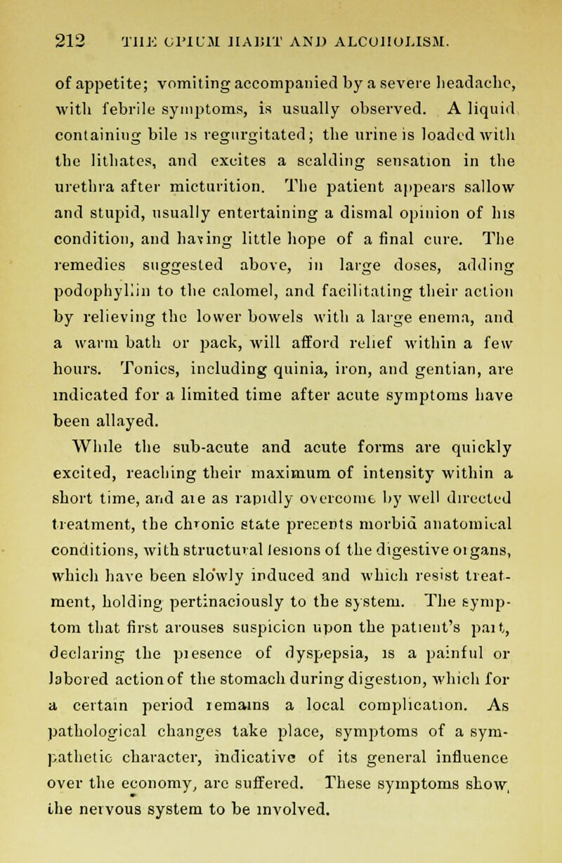 of appetite; vomiting accompanied by a severe headache, with febrile symptoms, is usually observed. A liquid containing bile is regurgitated; the urine is loaded with the lithates, and excites a scalding sensation in the urethra after micturition. The patient appears sallow and stupid, usually entertaining a dismal opinion of his condition, and having little hope of a final cure. The remedies suggested above, in large doses, adding podophyKin to the calomel, and facilitating their action by relieving the lower bowels with a large enema, and a warm bath or pack, will afford relief within a few hours. Tonics, including quinia, iron, and gentian, are indicated for a limited time after acute symptoms have been allayed. While the sub-acute and acute forms are quickly excited, reaching their maximum of intensity within a short time, and aie as rapidly overcome by well directed treatment, the chronic state presents morbid anatomical conditions, with structural lesions of the digestive oigans, which have been slowly induced and which resist treat- ment, holding pertinaciously to the system. The symp- tom that first arouses suspicion upon the patient's part, declaring the piesence of dyspepsia, is a painful or labored action of the stomach during digestion, which for a certain period remains a local complication. As pathological changes take place, symptoms of a sym- pathetic character, indicative of its general influence over the economy, are suffered. These symptoms show, the nervous system to be involved.