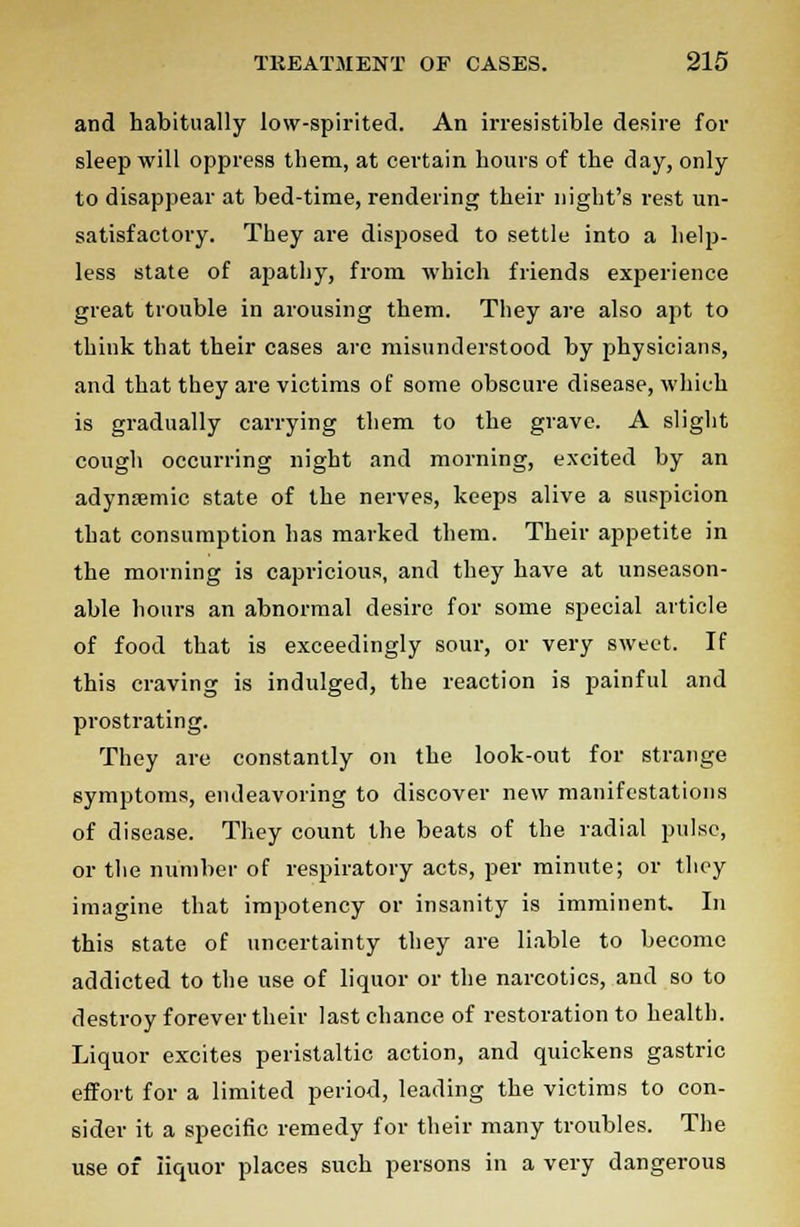 and habitually low-spirited. An irresistible desire for sleep will oppress them, at certain hours of the day, only to disappear at bed-time, rendering their night's rest un- satisfactory. They are disposed to settle into a help- less state of apathy, from which friends experience great trouble in arousing them. They are also apt to think that their cases are misunderstood by physicians, and that they are victims of some obscure disease, which is gradually carrying them to the grave. A slight cough occurring night and morning, excited by an adynsemic state of the nerves, keeps alive a suspicion that consumption has marked them. Their appetite in the morning is capricious, and they have at unseason- able hours an abnormal desire for some special article of food that is exceedingly sour, or very sweet. If this craving is indulged, the reaction is painful and prostrating. They arc constantly on the look-out for strange symptoms, endeavoring to discover new manifestations of disease. They count the beats of the radial pulse, or the number of respiratory acts, per minute; or they imagine that impotency or insanity is imminent. In this state of uncertainty they are liable to become addicted to the use of liquor or the narcotics, and so to destroy forever their last chance of restoration to health. Liquor excites peristaltic action, and quickens gastric effort for a limited period, leading the victims to con- sider it a specific remedy for their many troubles. The use of liquor places such persons in a very dangerous