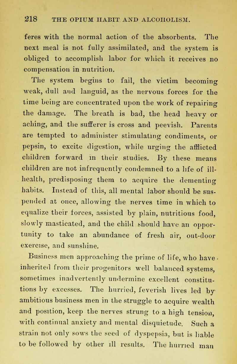 feres with the normal action of the absorbents. The next meal is not fully assimilated, and the system is obliged to accomplish labor for which it receives no compensation in nutrition. The system begins to fail, the victim becoming weak, dull and languid, as the nervous forces for the time being are concentrated upon the work of repairing the damage. The breath is bad, the head heavy or aching, and the sufferer is cross and peevish. Parents are tempted to administer stimulating condiments, or pepsin, to excite digestion, while urging the afflicted children forward in their studies. By these means children are not infrequently condemned to a life of ill- health, predisposing them to acquire the dementing habits. Instead of this, all mental labor should be sus- pended at once, allowing the nerves time in which to equalize their forces, assisted by plain, nutritious food, slowly masticated, and the child should have an oppor- tunity to take an abundance of fresh air, out-door exercise, and sunshine. Business men approaching the prime of life, who have ■ inherited from their progenitors well balanced systems, sometimes inadvertently undermine excellent constitu- tions by excesses. The hurried, feverish lives led by ambitious business men in the struggle to acquire wealth and position, keep the nerves strung to a high tension with continual anxiety and mental disquietude. Such a strain not only sows the seed of dyspepsia, but is liable to be followed by other ill results. The hurried man