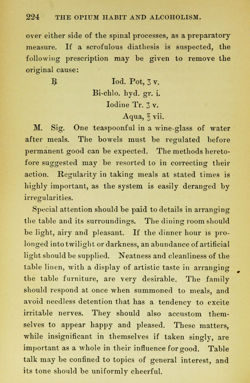 over either side of the spinal processes, as a preparatory measure. If a scrofulous diathesis is suspected, the following prescription may be given to remove the original cause: R Iod. Pot, 3 v. Bi-chlo. hyd. gr. i. Iodine Tr. 3 v. Aqua, 3 vii. M. Sig. One teaspoonful in a wine-glass of water after meals. The bowels must be regulated before permanent good can be expected. The methods hereto- fore suggested may be resorted to in correcting their action. Regularity in taking meals at stated times is highly important, as the system is easily deranged by irregularities. Special attention should be paid to details in arranging the table and its surroundings. The dining room should be light, airy and pleasant. If the dinner hour is pro- longed into twilight ordarkness, an abundance of artificial light should be supplied. Neatness and cleanliness of the table linen, with a display of artistic taste in arranging the table furniture, are very desirable. The family should respond at once when summoned to meals, and avoid needless detention that has a tendency to excite irritable nerves. They should also accustom them- selves to appear happy and pleased. These matters, while insignificant in themselves if taken singly, are important as a whole in their influence for good. Table talk may be confined to topics of general interest, and its tone should be uniformly cheerful.