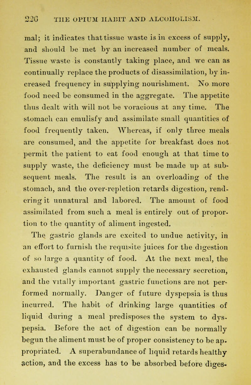 mal; it indicates that tissue waste is in excess of supply, and should be met by an increased number of meals. Tissue waste is constantly taking place, and we can as continually replace the products of disassimilation, by in- creased frequency in supplying nourishment. No more food need be consumed in the aggregate. The appetite thus dealt with will not be voracious at any time. The stomach can emulisfy and assimilate small quantities of food frequently taken. Whereas, if only three meals are consumed, and the appetite for breakfast does not permit the patient to eat food enough at that time to supply waste, the deficiency must be made up at sub- sequent meals. The result is an overloading of the stomach, and the over-repletion retards digestion, rend- ering it unnatural and labored. The amount of food assimilated from such a meal is entirely out of propor- tion to the quantity of aliment ingested. The gastric glands are excited to undue activity, in an effort to furnish the requisite juices for the digestion of so large a quantity of food. At the next meal, the exhausted glands cannot supply the necessary secretion, and the vitally important gastric functions are not per- formed normally. Danger of future dyspepsia is thus incurred. The habit of drinking large quantities of liquid during a meal predisposes the system to dys- pepsia. Before the act of digestion can be normally begun the aliment must be of proper consistency to be ap. propriated. A superabundance of liquid retards healthy action, and the excess has to be absorbed before diges-