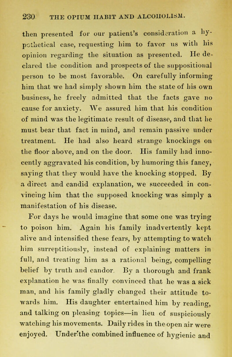 then presented for our patient's consideration a hy- pothetical case, requesting him to favor us with his opinion regarding the situation as presented. He de- clared the condition and prospects of the suppositional person to be most favorable. On carefully informing him that we had simply shown him the state of his own business, he freely admitted that the facts gave no cause for anxiety. We assured him that his condition of mind was the legitimate result of disease, and that he must bear that fact in mind, and remain passive under treatment. He had also heard strange knockings on the floor above, and on the door. His family had inno- cently aggravated his condition, by humoring this fancy, saying that they would have the knocking stopped. By a direct and candid explanation, we succeeded in con- vincing him that the supposed knocking was simply a manifestation of his disease. For days he would imagine that some one was trying to poison him. Again his family inadvertently kept alive and intensified these fears, by attempting to watch him surreptitiously, instead of explaining matters in full, and treating him as a rational being, compelling belief by truth and candor By a thorough and frank explanation he was finally convinced that he was a sick man, and his family gladly changed their attitude to- wards him. His daughter entertained him by reading, and talking on pleasing topics—in lieu of suspiciously watching his movements. Daily rides in the open air were enjoyed. UnderHhe combined influence of hygienic and