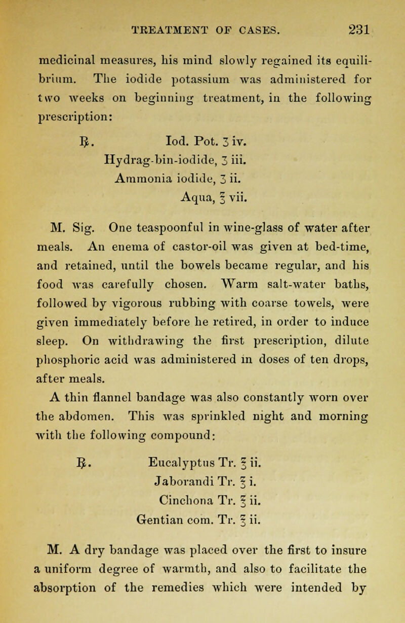 medicinal measures, his mind slowly regained its equili- brium. The iodide potassium was administered for two weeks on beginning treatment, in the following prescription: 5. Iod. Pot. 3iv. Hydrag-bin-iodide, 3 iii- Ammonia iodide, 3 ii. Aqua, 3 vii. M. Sig. One teaspoonful in wine-glass of water after meals. An enema of castor-oil was given at bed-time, and retained, until the bowels became regular, and his food was carefully chosen. Warm salt-water baths, followed by vigorous rubbing with coarse towels, were given immediately before he retired, in order to induce sleep. On withdrawing the first prescription, dilute phosphoric acid was administered in doses of ten drops, after meals. A thin flannel bandage was also constantly worn over the abdomen. This was sprinkled night and morning with the following compound: ]$• Eucalyptus Tr. § ii. Jaborandi Tr. § i. Cinchona Tr. 3 ii. Gentian com. Tr. § ii. M. A dry bandage was placed over the first to insure a uniform degree of warmth, and also to facilitate the absorption of the remedies which were intended by