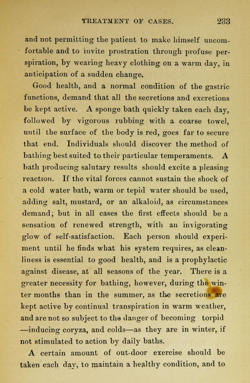 and not permitting the patient to make himself uncom- fortable and to invite prostration through profuse per- spiration, by wearing heavy clothing on a warm day, in anticipation of a sudden change. Good health, and a normal condition of the gastric functions, demand that all the secretions and excretions be kept active. A sponge bath quickly taken each day, followed by vigorous rubbing with a coarse towel, until the surface of the body is red, goes far to secure that end. Individuals should discover the method of bathing best suited to their particular temperaments. A bath producing salutary results should excite a pleasing reaction. If the vital forces cannot sustain the shock of a cold water bath, warm or tepid water should be used, adding salt, mustard, or an alkaloid, as circumstances demand; but in all cases the first effects should be a sensation of renewed strength, with an invigorating glow of self-satisfaction. Each person should experi- ment until he finds what his system requires, as clean- liness is essential to good health, and is a prophylactic against disease, at all seasons of the year. There is a greater necessity for bathing, however, during the win- ter months than in the summer, as the secretionsTB-e kept active by continual transpiration in warm weather, and are not so subject to the danger of becoming torpid —inducing coryza, and colds—as they are in winter, if not stimulated to action by daily baths. A certain amount of out-door exercise should be taken each day, to maintain a healthy condition, and to