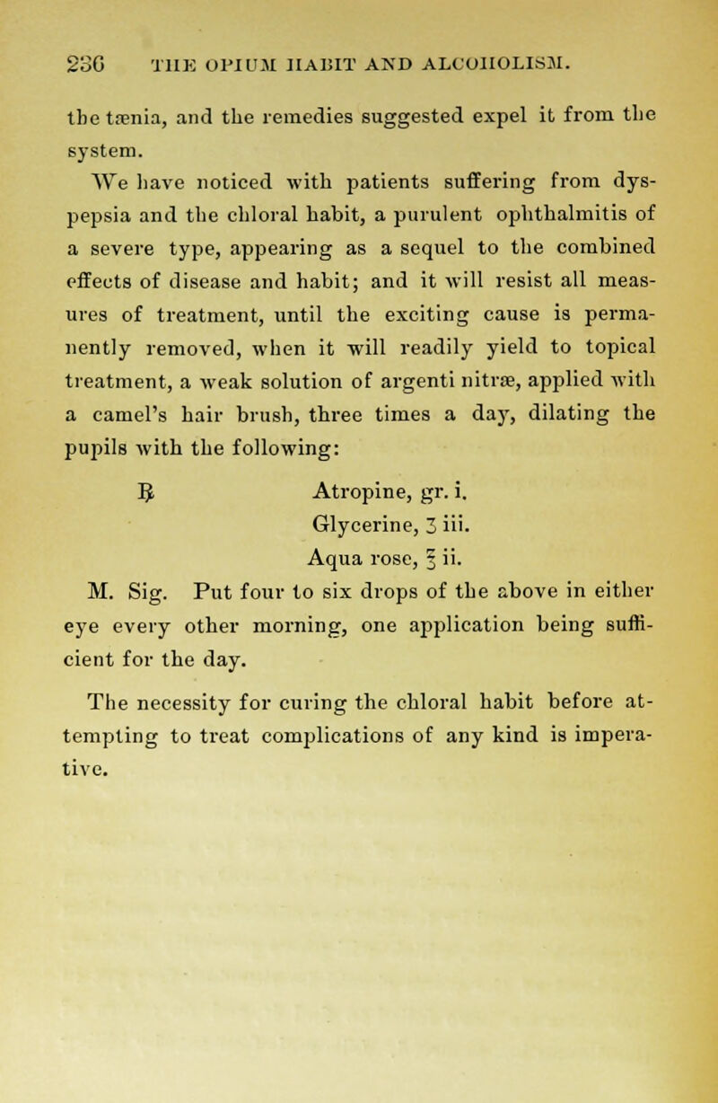 the taenia, and the remedies suggested expel it from the system. We have noticed with patients suffering from dys- pepsia and the chloral habit, a purulent ophthalmitis of a severe type, appearing as a sequel to the combined effects of disease and habit; and it will resist all meas- ures of treatment, until the exciting cause is perma- nently removed, when it will readily yield to topical treatment, a weak solution of argenti nitrse, applied with a camel's hair brush, three times a day, dilating the pupils with the following: 9 Atropine, gr. i. Glycerine, 3 iii. Aqua rose, 3 ii. M. Sig. Put four to six drops of the above in either eye every other morning, one application being suffi- cient for the day. The necessity for curing the chloral habit before at- tempting to treat complications of any kind is impera- tive.