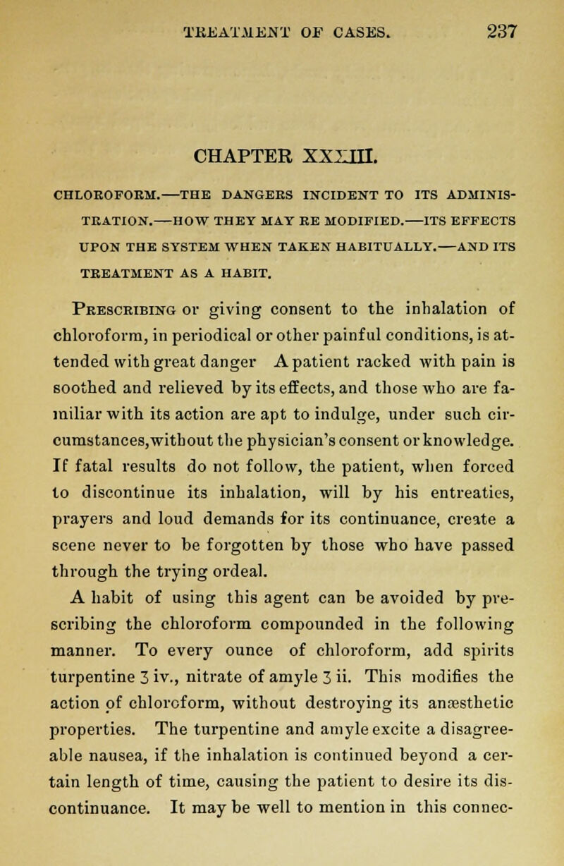 CHAPTER XXXIII. CHLOEOFOEM. THE DANGEES INCIDENT TO ITS ADMINIS- TEATION. HOW THEY MAT BE MODIFIED. ITS EFFECTS UPON THE SYSTEM WHEN TAKEN HABITUALLY. AND ITS TEEATMENT AS A HABIT. Peesceibing or giving consent to the inhalation of chloroform, in periodical or other painful conditions, is at- tended with great danger A patient racked with pain is soothed and relieved by its effects, and those who are fa- miliar with its action are apt to indulge, under such cir- cumstances,without the physician's consent or knowledge. If fatal results do not follow, the patient, when forced to discontinue its inhalation, will by his entreaties, prayers and loud demands for its continuance, create a scene never to be forgotten by those who have passed through the trying ordeal. A habit of using this agent can be avoided by pre- scribing the chloroform compounded in the following manner. To every ounce of chloroform, add spirits turpentine 3 iv., nitrate of amyle 3 ii. This modifies the action of chloroform, without destroying its anaesthetic properties. The turpentine and amyle excite a disagree- able nausea, if the inhalation is continued beyond a cer- tain length of time, causing the patient to desire its dis- continuance. It maybe well to mention in this con nee-