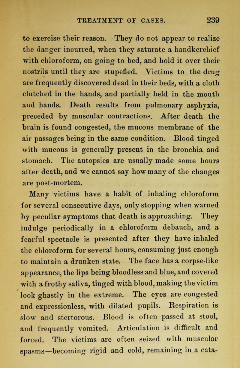 to exercise their reason. They do not appear to realize the danger incurred, when they saturate a handkerchief with chloroform, on going to bed, and hold it over their nostrils until they are stupefied. Victims to the drug are frequently discovered dead in their beds, with a cloth clutched in the hands, and partially held in the mouth and hands. Death results from pulmonary asphyxia, preceded by muscular contractions. After death the brain is found congested, the mucous membrane of the air passages being in the same condition. Blood tinged with mucous is generally present in the bronchia and stomach. The autopsies are usually made some hours after death, and we cannot say how many of the changes are post-mortem. Many victims have a habit of inhaling chloroform for several consecutive days, only stopping when warned by peculiar symptoms that death is approaching. They iudulge periodically in a chloroform debauch, and a fearful spectacle is presented after they have inhaled the chloroform for several hours, consuming just enough to maintain a drunken state. The face has a corpse-like appearance, the lips being bloodless and blue, and covered with a frothy saliva, tinged with blood, making the victim look ghastly in the extreme. The eyes are congested and expressionless, with dilated pupils. Respiration is slow and stertorous. Blood is often passed at stool, and frequently vomited. Articulation is difficult and forced. The victims are often seized with muscular spasms—becoming rigid and cold, remaining in a cata-