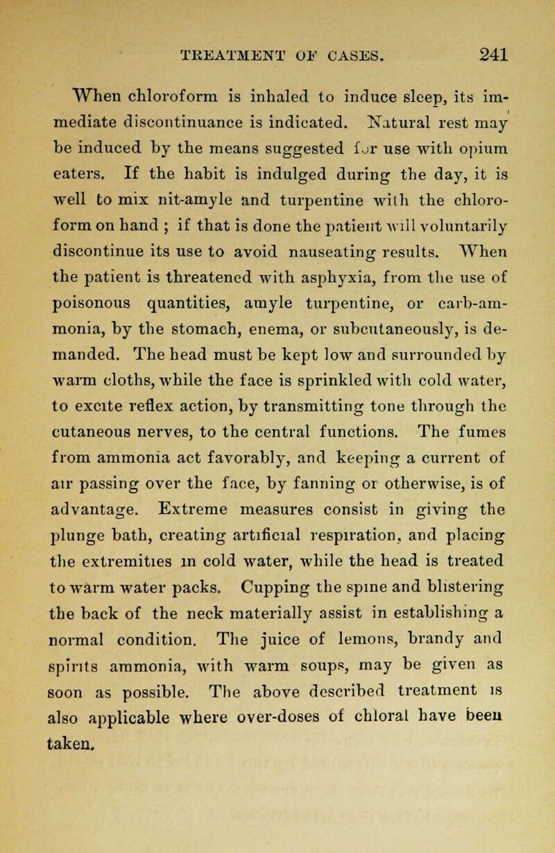 When chloroform is inhaled to induce sleep, its im- mediate discontinuance is indicated. Natural rest may he induced by the means suggested f.jr use with opium eaters. If the habit is indulged during the day, it is well to mix nit-amyle and turpentine with the chloro- form on hand ; if that is done the patient will voluntarily discontinue its use to avoid nauseating results. When the patient is threatened with asphyxia, from the use of poisonous quantities, atnyle turpentine, or carb-am- monia, by the stomach, enema, or subcutaneously, is de- manded. The head must be kept low and surrounded by warm cloths, while the face is sprinkled with cold water, to excite reflex action, by transmitting tone through the cutaneous nerves, to the central functions. The fumes from ammonia act favorably, and keeping a current of air passing over the face, by fanning or otherwise, is of advantage. Extreme measures consist in giving the plunge bath, creating artificial respiration, and placing the extremities m cold water, while the head is treated to warm water packs. Cupping the spine and blistering the back of the neck materially assist in establishing a normal condition. The juice of lemons, brandy and spirits ammonia, with warm soups, may be given as soon as possible. The above described treatment is also applicable where over-doses of chloral have been taken.