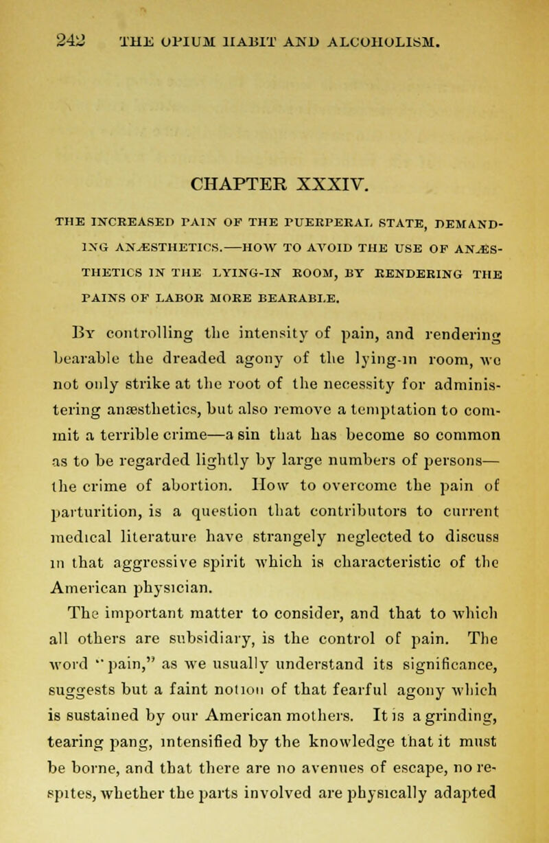 CHAPTER XXXIV. THE INCREASED TAIN OF THE PUEEPERAI, STATE, DEMAND- ING ANAESTHETICS. HOW TO AVOID THE USE OP ANAES- THETICS IN THE LYING-IN ROOM, BY RENDERING THE PAINS OF LABOR MORE BEARABLE. By controlling the intensity of pain, and rendering bearable the dreaded agony of the lying-in room, wo not only strike at the root of the necessity for adminis- tering anesthetics, but also remove a temptation to com- mit a terrible crime—a sin that has become so common as to be regarded lightly by large numbers of persons— the crime of abortion. How to overcome the pain of parturition, is a question that contributors to current medical literature have strangely neglected to discuss m that aggressive spirit which is characteristic of the American physician. The important matter to consider, and that to which all others are subsidiary, is the control of pain. The word pain, as we usually understand its significance, suggests but a faint notion of that fearful agony which is sustained by our American mothers. It is a grinding, tearing pang, intensified by the knowledge that it must be borne, and that there are no avenues of escape, no re- spites, whether the parts involved are physically adapted