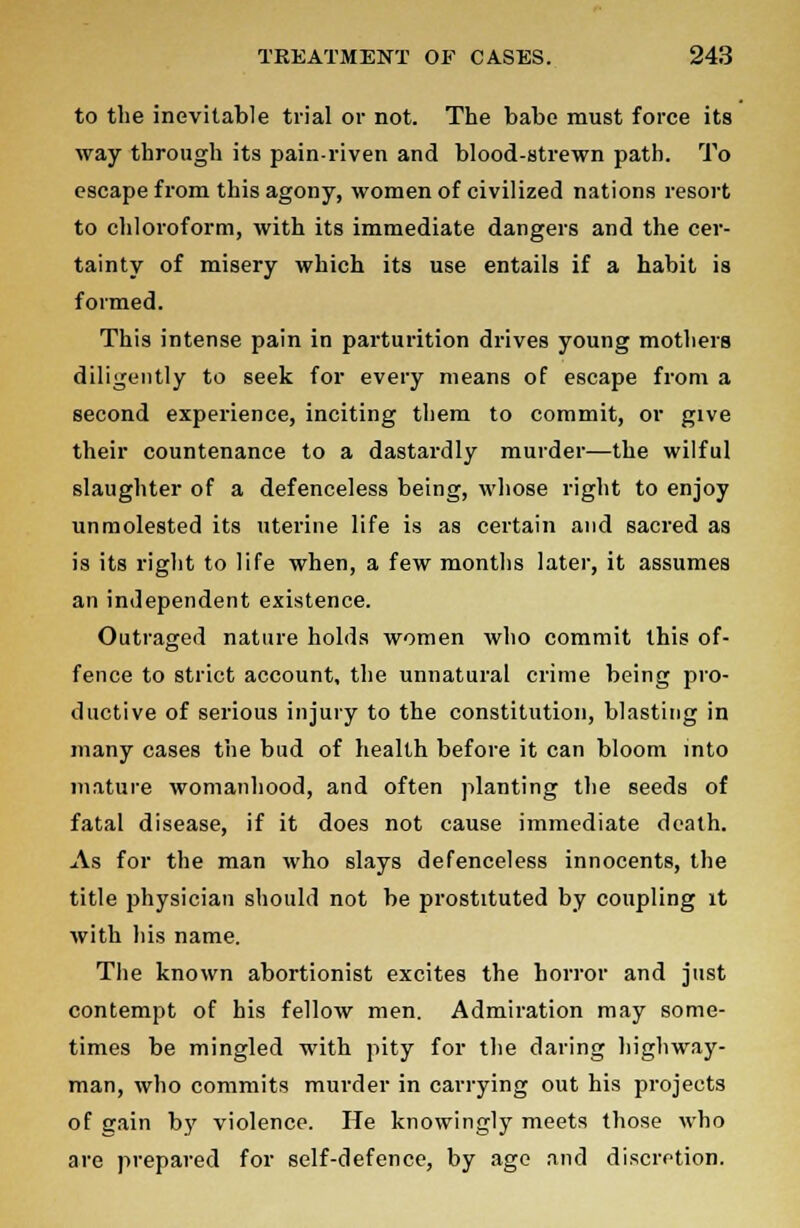 to the inevitable trial or not. The babe must force its way through its pain-riven and blood-strewn path. To escape from this agony, women of civilized nations resort to chloroform, with its immediate dangers and the cer- tainty of misery which its use entails if a habit is formed. This intense pain in parturition drives young mothers diligently to seek for every means of escape from a second experience, inciting them to commit, or give their countenance to a dastardly murder—the wilful slaughter of a defenceless being, whose right to enjoy unmolested its uterine life is as certain and sacred as is its right to life when, a few months later, it assumes an independent existence. Outraged nature holds women who commit this of- fence to strict account, the unnatural crime being pro- ductive of serious injury to the constitution, blasting in many cases the bud of health before it can bloom into mature womanhood, and often planting the seeds of fatal disease, if it does not cause immediate death. As for the man who slays defenceless innocents, the title physician should not be prostituted by coupling it with his name. The known abortionist excites the horror and just contempt of his fellow men. Admiration may some- times be mingled with pity for the daring highway- man, who commits murder in carrying out his projects of gain by violence. He knowingly meets those who are prepared for self-defence, by age and discretion.