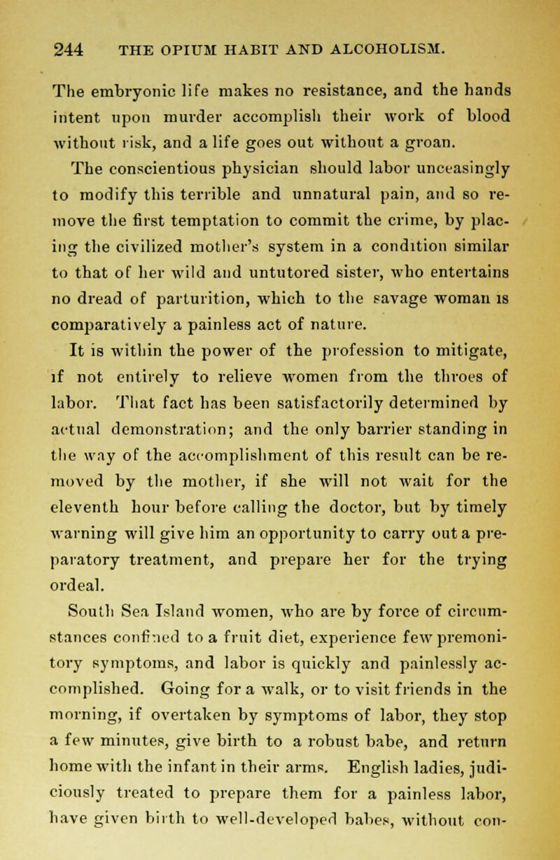 The embryonic life makes no resistance, and the hands intent upon murder accomplish their work of blood without risk, and a life goes out without a groan. The conscientious physician should labor unceasingly to modify this terrible and unnatural pain, and so re- move the first temptation to commit the crime, by plac- ing the civilized mother's system in a condition similar to that of her wild and untutored sister, who entertains no dread of parturition, which to the savage woman is comparatively a painless act of nature. It is within the power of the profession to mitigate, if not entirely to relieve women from the throes of labor. That fact has been satisfactorily determined by actual demonstration; and the only barrier standing in the way of the accomplishment of this result can be re- moved by the mother, if she will not wait for the eleventh hour before calling the doctor, but by timely warning will give him an opportunity to carry out a pre- paratory treatment, and prepare her for the trying ordeal. South Sea Island women, who are by force of circum- stances confined to a fruit diet, experience few premoni- tory symptoms, and labor is quickly and painlessly ac- complished. Going for a walk, or to visit friends in the morning, if overtaken by symptoms of labor, they stop a few minutes, give birth to a robust babe, and return home with the infant in their arms. English ladies, judi- ciously treated to prepare them for a painless labor, have given birth to well-developed babes, without con-