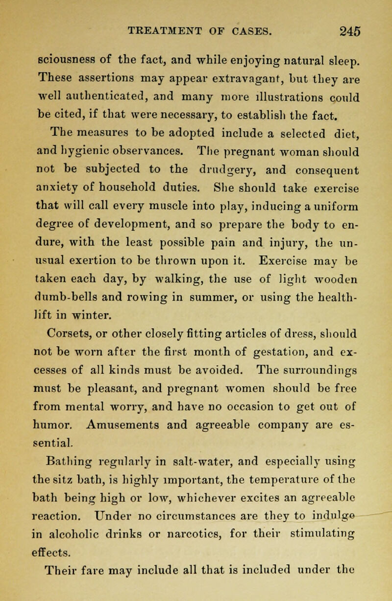 sciousness of the fact, and while enjoying natural sleep. These assertions may appear extravagant, but they are well authenticated, and many more illustrations could be cited, if that were necessary, to establish the fact. The measures to be adopted include a selected diet, and hygienic observances. The pregnant woman should not be subjected to the drudgery, and consequent anxiety of household duties. She should take exercise that will call every muscle into play, inducing a uniform degree of development, and so prepare the body to en- dure, with the least possible pain and injury, the un- usual exertion to be thrown upon it. Exercise may be taken each day, by walking, the use of light wooden dumb-bells and rowing in summer, or using the health- lift in winter. Corsets, or other closely fitting articles of dress, should not be worn after the first month of gestation, and ex- cesses of all kinds must be avoided. The surroundings must be pleasant, and pregnant women should be free from mental worry, and have no occasion to get out of humor. Amusements and agreeable company are es- sential. Bathing regularly in salt-water, and especially using thesitz bath, is highly important, the temperature of the bath being high or low, whichever excites an agreeable reaction. Under no circumstances are they to indulge in alcoholic drinks or narcotics, for their stimulating effects. Their fare may include all that is included under the