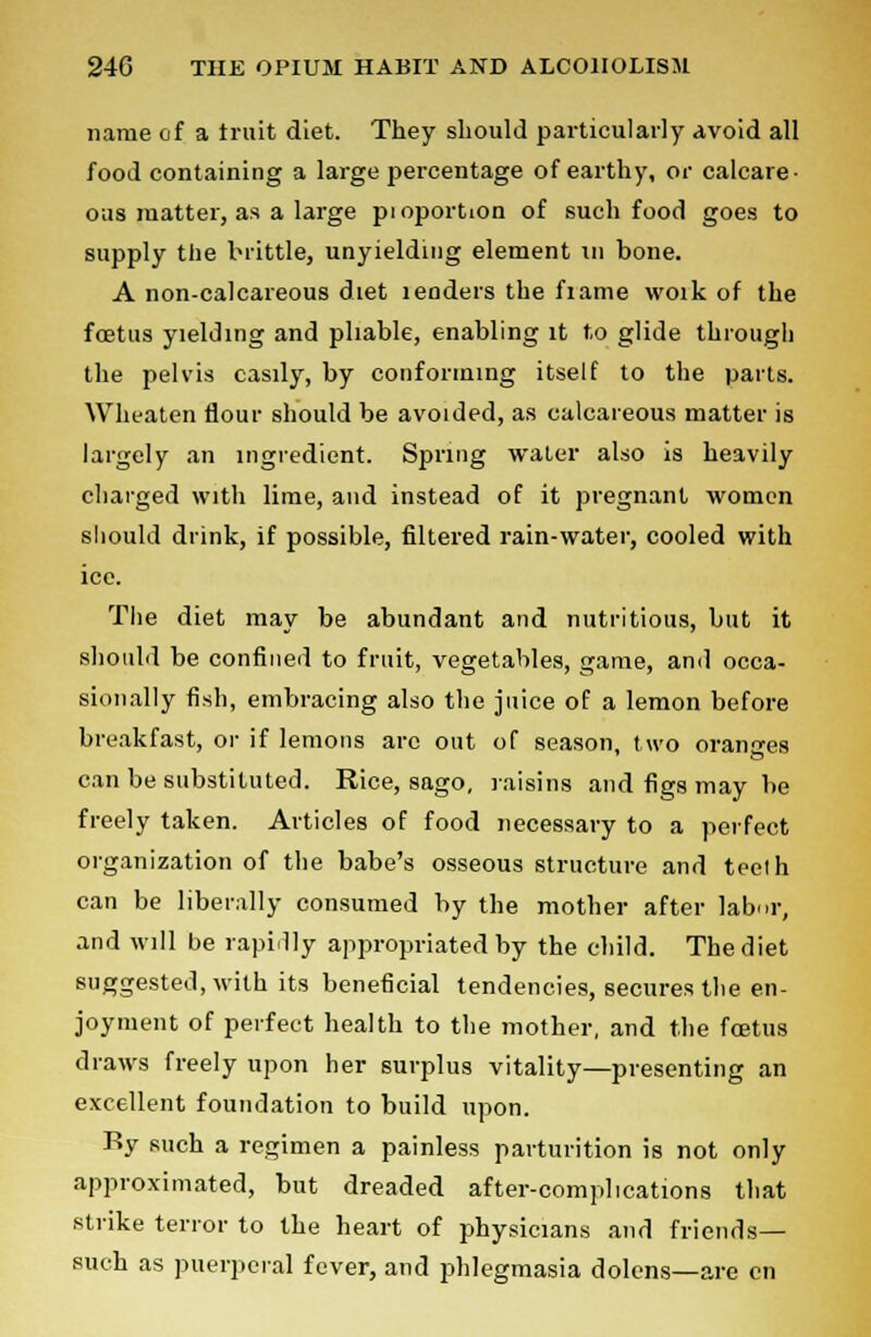 name of a truit diet. They should particularly avoid all food containing a large percentage of earthy, or calcare- ous matter, as a large pioportion of such food goes to supply the brittle, unyielding element in bone. A non-calcareous diet lenders the fiame woik of the foetus yielding and pliable, enabling it to glide through the pelvis easily, by conforming itself to the parts. YVheaten flour should be avoided, as calcareous matter is largely an ingredient. Spring water also is heavily cliarged with lime, and instead of it pregnant women should drink, if possible, filtered rain-water, cooled with ice. The diet may be abundant and nutritious, but it should be confined to fruit, vegetables, game, and occa- sionally fish, embracing also the juice of a lemon before breakfast, or if lemons arc out of season, two oranires can be substituted. Rice, sago, raisins and figs may be freely taken. Articles of food necessary to a perfect organization of the babe's osseous structure and teelh can be liberally consumed by the mother after labor, and will be rapidly appropriated by the child. The diet suggested, with its beneficial tendencies, secures the en- joyment of perfect health to the mother, and the foetus draws freely upon her surplus vitality—presenting an excellent foundation to build upon. Ry such a regimen a painless parturition is not only approximated, but dreaded after-complications that strike terror to the heart of physicians and friends— such as puerperal fever, and phlegmasia dolens—are en