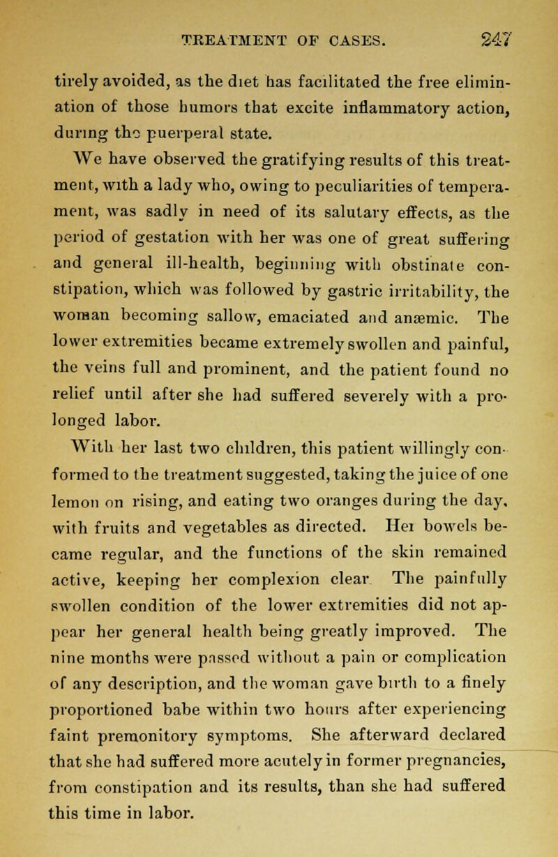 tirely avoided, as the diet has facilitated the free elimin- ation of those humors that excite inflammatory action, during the puerperal state. We have observed the gratifying results of this treat- ment, with a lady who, owing to peculiarities of tempera- ment, was sadly in need of its salutary effects, as the period of gestation with her was one of great suffering and general ill-health, beginning with obstinate con- stipation, which was followed by gastric irritability, the woman becoming sallow, emaciated and anaemic. The lower extremities became extremely swollen and painful, the veins full and prominent, and the patient found no relief until after she had suffered severely with a pro- longed labor. With her last two children, this patient willingly con- formed to the treatment suggested, taking the juice of one lemon on rising, and eating two oranges during the day. with fruits and vegetables as directed. He: bowels be- came regular, and the functions of the skin remained active, keeping her complexion clear The painfully swollen condition of the lower extremities did not ap- pear her general health being greatly improved. The nine months were pnssed without a pain or complication of any description, and the woman gave birth to a finely proportioned babe within two hours after experiencing faint premonitory symptoms. She afterward declared that she had suffered more acutely in former pregnancies, from constipation and its results, than she had suffered this time in labor.