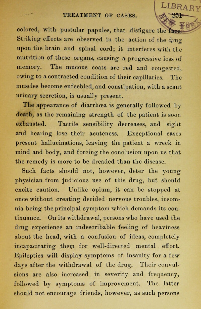 LIBRARY TREATMENT OF CASES. \^~ggi-^— colored, with pustular papules, that disfigure the^aees- Striking effects are observed in the action of the drug upon the brain and spinal cord; it interferes with the mutrition of these organs, causing a progressive loss of memory. The mucous coats are red and congested, owing to a contracted condition of their capillaries. The muscles become enfeebled, and constipation, with a scant urinary secretion, is usually present. The appearance of diarrhoea is generally followed by death, as the remaining strength of the patient is soon exhausted. Tactile sensibility decreases, and sight and hearing lose their acuteness. Exceptional cases present hallucinations, leaving the patient a wreck in mind and body, and forcing the conclusion ujjon us that the remedy is more to be dreaded than the disease. Such facts should not, however, deter the young physician from judicious use of this drug, but should excite caution. Unlike opium, it can be stopped at once without creating decided nervous troubles, insom- nia being the principal symptom which demands its con- tinuance. On its withdrawal, persons who have used the drug experience an indescribable feeling of heaviness about the head, with a confusion of ideas, comj>letely incapacitating them for well-directed mental effort. Epileptics will display symptoms of insanity for a few days after the withdrawal of the drug. Their convul- sions are also increased in severity and frequency, followed by symptoms of improvement. The latter should not encourage friends, however, as such persons