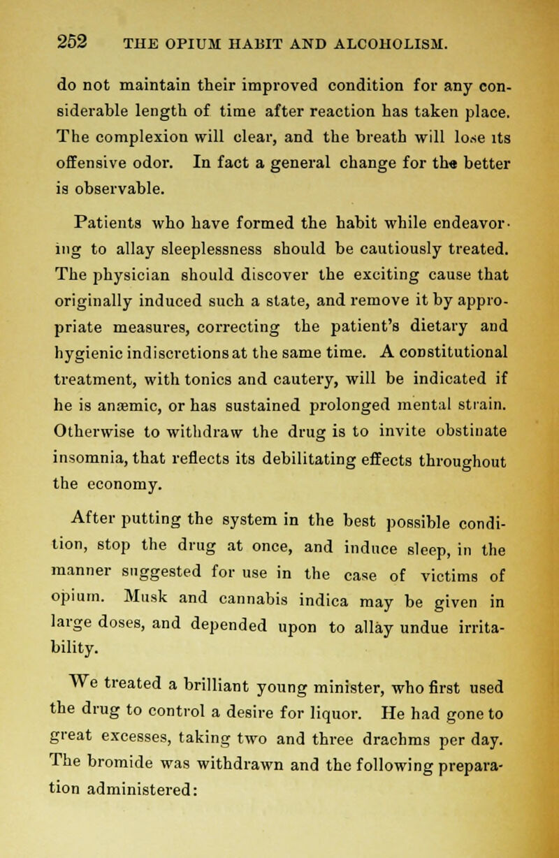 do not maintain their improved condition for any con- siderable length of time after reaction has taken place. The complexion will clear, and the breath will lose its offensive odoi\ In fact a general change for the better is observable. Patients who have formed the habit while endeavor- ing to allay sleeplessness should be cautiously treated. The physician should discover the exciting cause that originally induced such a state, and remove it by appro- priate measures, correcting the patient's dietary and hygienic indiscretions at the same time. A constitutional treatment, with tonics and cautery, will be indicated if he is anaemic, or has sustained prolonged mental strain. Otherwise to withdraw the drug is to invite obstinate insomnia, that reflects its debilitating effects throughout the economy. After putting the system in the best possible condi- tion, stop the drug at once, and induce sleep, in the manner suggested for use in the case of victims of opium. Musk and cannabis indica may be given in large doses, and depended upon to allay undue irrita- bility. We treated a brilliant young minister, who first used the drug to control a desire for liquor. He had gone to great excesses, taking two and three drachms per day. The bromide was withdrawn and the following prepara- tion administered: