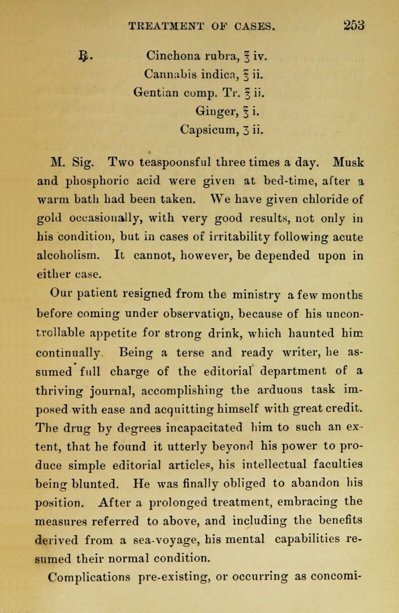 §. Cinchona rubra, 3 iv. Cannabis indic.i, § ii. Gentian comp. TV. 3 ii. Ginger, § i. Capsicum, 3 ii. M. Sig. Two teaspoonsful three times a day. Musk and phosphoric acid were given at bed-time, after a warm bath had been taken. We have given chloride of gold occasionally, with very good results, not only in his condition, but in cases of irritability following acute alcoholism. It cannot, however, be dejiended upon in either case. Our patient resigned from the ministry a few months before coming under observation, because of his uncon- trollable appetite for strong drink, which haunted him continually, Being a terse and ready writer, he as- sumed full charge of the editorial department of a thriving journal, accomplishing the arduous task im- posed with ease and acquitting himself with great credit. The drug by degrees incapacitated him to such an ex- tent, that he found it utterly beyonrl his power to pro- duce simple editorial articles, his intellectual faculties being blunted. He was finally obliged to abandon his position. After a prolonged treatment, embracing the measures referred to above, and including the benefits derived from a sea-voyage, his mental capabilities re- sumed their normal condition. Complications pre-existing, or occurring as concomi-