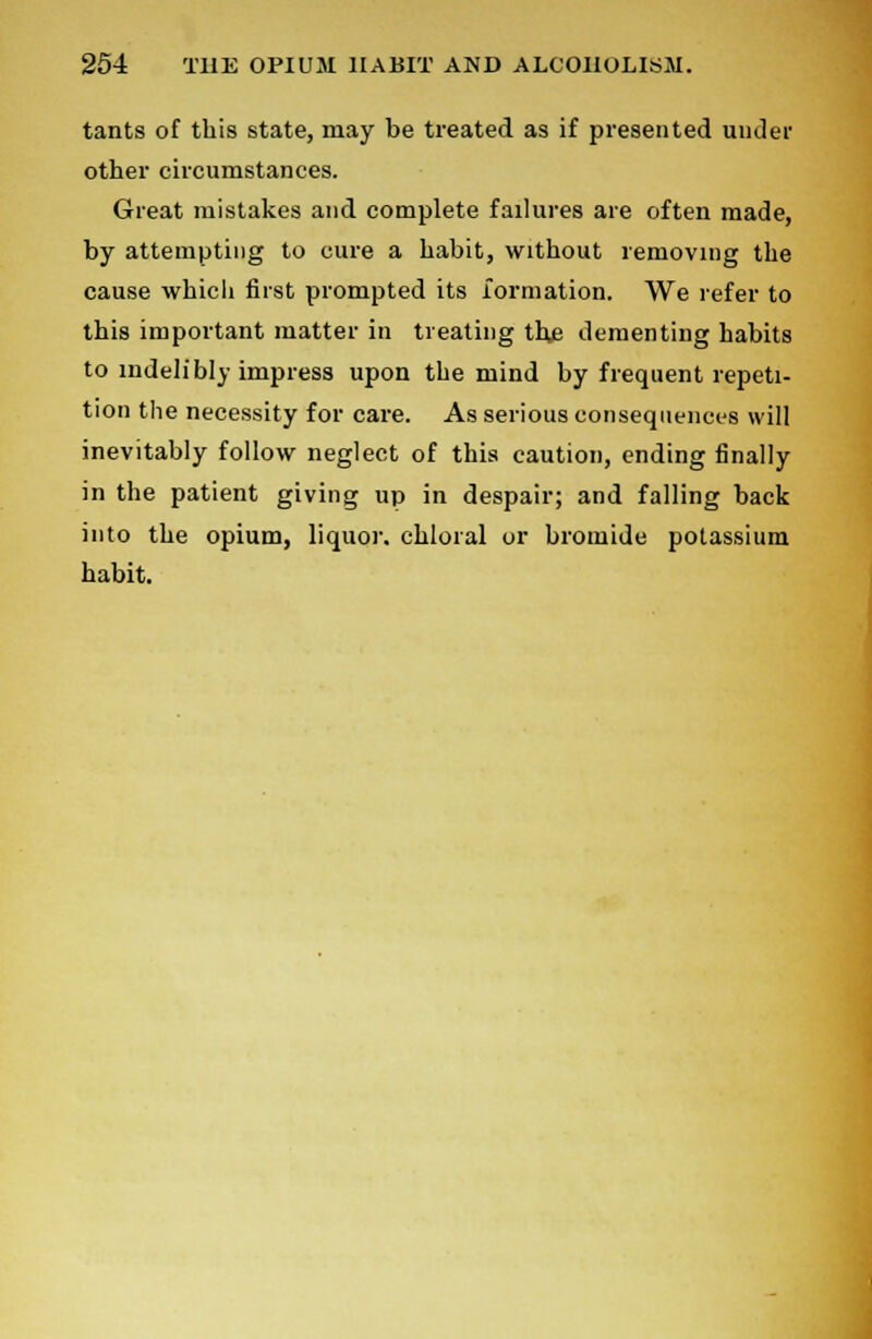 tants of this state, may be treated as if presented under other circumstances. Great mistakes and complete failures are often made, by attempting to cure a habit, without removing the cause whicli first prompted its formation. We refer to this important matter in treating the dementing habits to indelibly impress upon the mind by frequent repeti- tion the necessity for care. As serious consequences will inevitably follow neglect of this caution, ending finally in the patient giving up in despair; and falling back into the opium, liquor, chloral or bromide potassium habit.