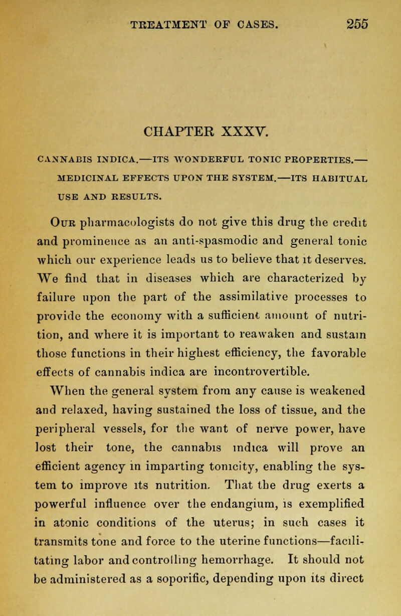 CHAPTER XXXV. CANNABIS INDICA. ITS WONDERFUL TONIC PROPERTIES. MEDICINAL EFFECTS UPON THE SYSTEM. ITS HABITUAL USE AND RESULTS. Our pharmacologists do not give this drug the credit and prominence as an anti-spasmodic and general tonic which our experience leads us to believe that it deserves. We find that in diseases which are characterized by failure upon the part of the assimilative processes to provide the economy with a sufficient amount of nutri- tion, and where it is important to reawaken and sustain those functions in their highest efficiency, the favorable effects of cannabis indica are incontrovertible. When the general system from any cause is weakened and relaxed, having sustained the loss of tissue, and the peripheral vessels, for the want of nerve power, have lost their tone, the cannabis indica will prove an efficient agency in imparting tonicity, enabling the sys- tem to improve its nutrition. That the drug exerts a powerful influence over the endangium, is exemplified in atonic conditions of the uterus; in such cases it transmits tone and force to the uterine functions—facili- tating labor and controlling hemorrhage. It should not be administered as a soporific, depending upon its direct