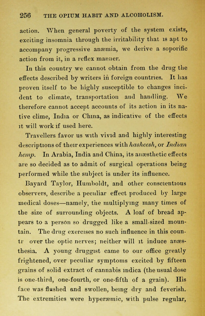 action. When general poverty of the system exists, exciting insomnia through the irritability that is apt to accompany progressive anaemia, we derive a soporific action from it, in a reflex manner. In this country we cannot obtain from the drug the effects described by writers in foreign countries. It has proven itself to be highly susceptible to changes inci- dent to climate, transportation and handling. We therefore cannot accept accounts of its action in its na- tive clime, India or China, as indicative of the effects it will work if used here. Travellers favor us with vivid and highly interesting descriptions of their experiences with hasheesh, or Indian hemp. In Arabia, India and China, its anaesthetic effects are so decided as to admit of surgical operations being performed while the subject is under its influence. Bayard Taylor, Humboldt, and other conscientious observers, describe a peculiar effect produced by large medical doses—namely, the multiplying many times of the size of surrounding objects. A loaf of bread ap- pears to a person so drugged like a small-sized moun- tain. The drug exercises no such influence in this coun- tr over the optic nerves; neither will it induce anaes- thesia. A young druggist came to our office greatly frightened, over peculiar symptoms excited by fifteen grains of solid extract of cannabis indica (the usual dose is one-third, one-fourth, or one-fifth of a grain). His face was flushed and swollen, being dry and feverish. The extremities were hypersemic, with pulse regular,