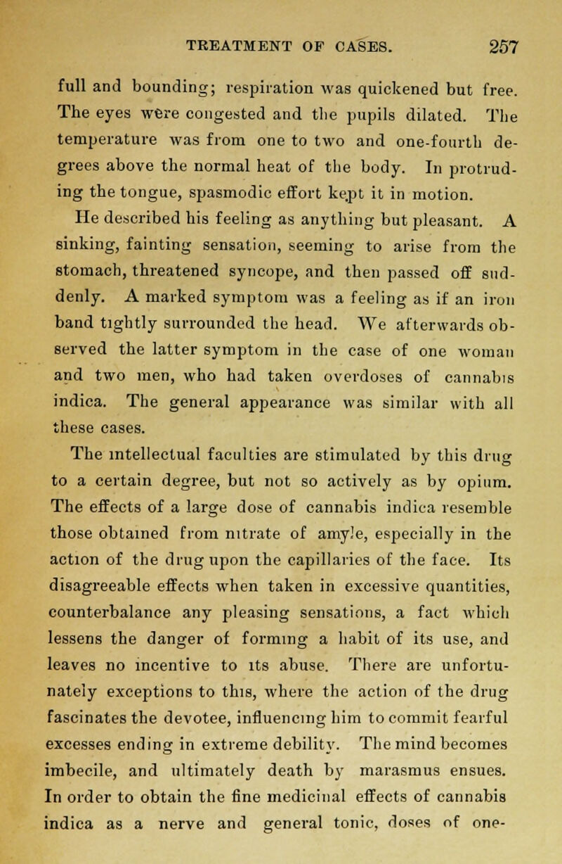 full and bounding; respiration was quickened but free. The eyes were congested and the pupils dilated. The temperature was from one to two and one-fourth de- grees above the normal heat of the body. In protrud- ing the tongue, spasmodic effort ke.pt it in motion. He described his feeling as anything but pleasant. A sinking, fainting sensation, seeming to arise from the stomach, threatened syncope, and then passed off sud- denly. A marked symptom was a feeling as if an iron band tightly surrounded the head. We afterwards ob- served the latter symptom in the case of one woman and two men, who had taken overdoses of cannabis indica. The general appearance was similar with all these cases. The intellectual faculties are stimulated by this drug to a certain degree, but not so actively as by opium. The effects of a large dose of cannabis indica resemble those obtained from nitrate of amy.'e, especially in the action of the drug upon the capillaries of the face. Its disagreeable effects when taken in excessive quantities, counterbalance any pleasing sensations, a fact which lessens the danger of forming a habit of its use, and leaves no incentive to its abuse. There are unfortu- nately exceptions to this, where the action of the drug fascinates the devotee, influencing him to commit fearful excesses ending in extreme debility. The mind becomes imbecile, and ultimately death by marasmus ensues. In order to obtain the fine medicinal effects of cannabis indica as a nerve and general tonic, doses of one-