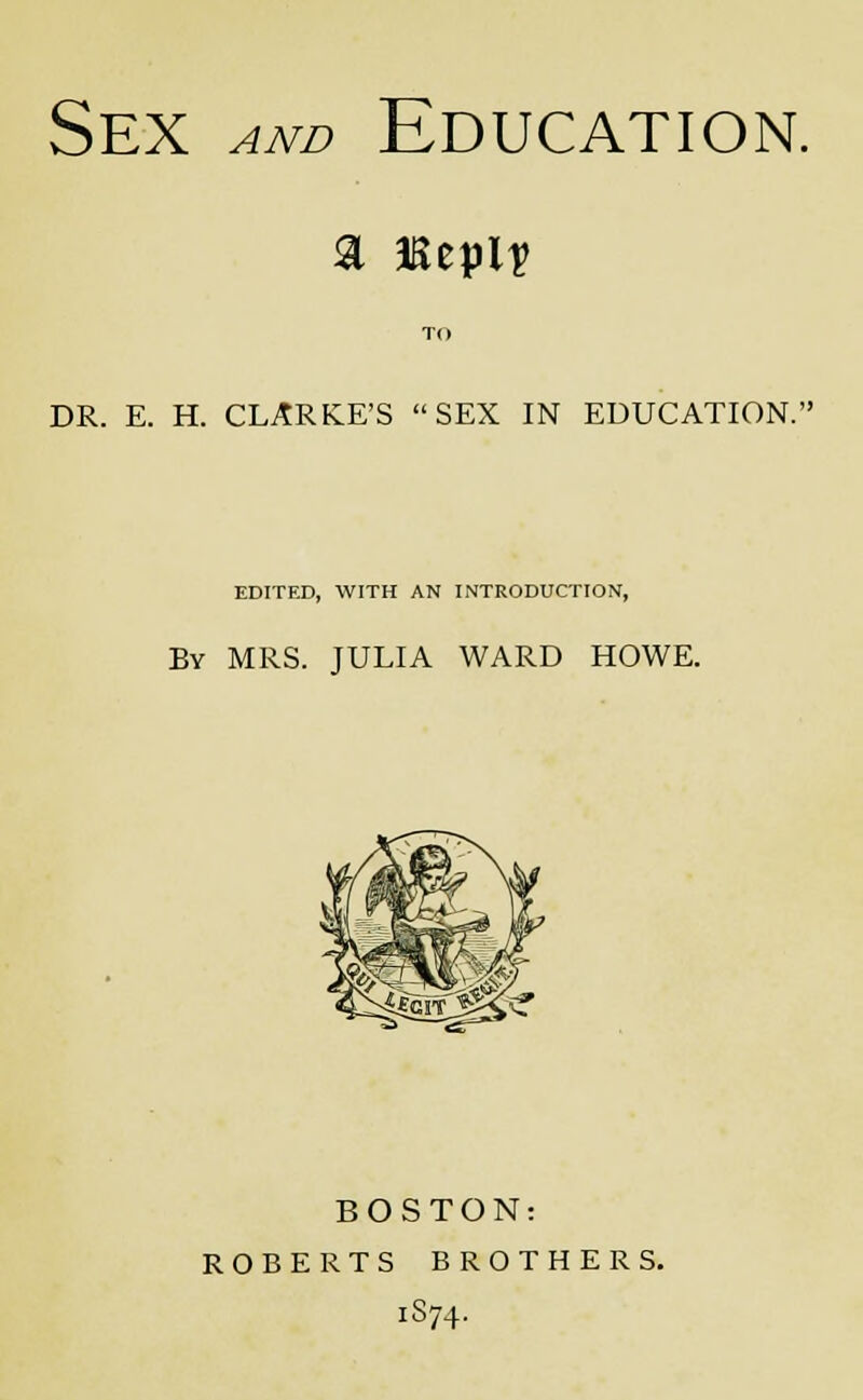 Sex and Education. TO DR. E. H. CLARKE'S SEX IN EDUCATION. EDITED, WITH AN INTRODUCTION, By MRS. JULIA WARD HOWE. BOSTON: ROBERTS BROTHERS. 1874.